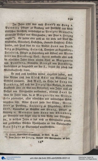 «9b
I m I a h « l?5? war nach H u n d » ) »in Haua, ».
P a r s b e r g Pfleger zu Neuburg und Freischöff des West.
Phälischen Gerichtes, verheiratet an B e n i g n a G r a n n s i n ,
gleichfalls Besitzer von Elterzhausen, wie Frau v. Z e r z o g
angibt"). Es hatten aber l4?6 an der Urfa und Dorf Ee»
terzhausen, Nittendorf, Deckelstein, (damals Dechstein) Distel.
Hausen, und Penk blos die vier Brüder H a n s von P a r s ,
b e r g zu Flügelsberg, H e i n r i c h , Domherr zu Regensburg,
F r i e d r i c h , Pfleger zu Hohenburg und Altdorf und W e r n »
H e r r von P a r s b e r g , Theil. H^l n s »erkaufte aber noch
im nämlichen Jahre seinen vierten Theil an M a r g a r e t , »
von P a r s b e r g , Gemahlin G e o r g s von P a r s b e r g ,
Landrichters zu Lengenfeld um boo st., behielt sich jedoch da»
Wiederkaufsrecht bevor.
Er muß auch denselben wieder eingcluset haben, weil
seine Wittwe 1503 dem U l r i c h Ecker von Nittendorf den
Erbbrief erneuerte. Auch W o l f , ein Sohn des H a n g von
P a r s b e r g , soll nach den 3 er zog'schen Notizen, in einem
Kaufbriefe über cin Gut von Nittendorf, vom Jahre l5»6 als
Besitzer von Etterzhausen vorkommen, wiewohl H u n d ihn
schon im Jahre 1494, da er M a r g a r e t h a von W i l d e n stein geheirathet, alles väterlichen und mütterlichen Erbes
verzichten läßt. Ritter H a n s hatte drei Sühne, W e r n h e r r zu Parsberg, L u p p u r g z u Flügelsberg, E b e r ,
h a r d , Kanonikus zu Eichstätt und G e o r g , Pfleger zu
Luppurg zc. W e r n h e r hatte A n n a von A b e n s b e r g
zur Gemahlin und folgte 1529 in dem Besitz von Gtterzhausen, in welchem Jahre er das noch an Etterzhausen grund.
und gerichtsbare Gütchen Thumhausen an den Spitalmeister
H a n s I i g e r z u Stadtamhof vererbrechtete.

' ) Hun», Vayerisches Stammbu«. » lhtil. S . « « .
") Frau J u l i « »on Z t r z o g , 3,«!«!» üb« V,t«H<,»s»n.

Universitätsbibliothek
Regensburg

H«ft.

urn:nbn:de:bvb:355-ubr02656-0031-0

Historischer Verein für
Oberpfalz und Regensburg

 