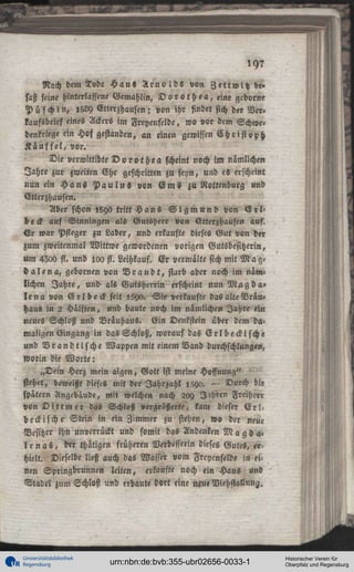,97
Nach dem Tode H a n s A r n o l d s von Z e l t w i h be»
saß seine hinterlassene Gemahlin, D o r o t h e a , eine gedornt
P ü s c h i n , I5LY Ctterzhausen; von ihr findet sich der Ver»
kaufsbrief eines Ackers im Freyenfclde, wo vor dem Schwe»
denkriege ein Hof gestanden, an einen gewissen C h r i s t o p h
K i u f f e l , vor.
Die verwittibte D o r o t h e a scheint noch im nämlichen
Jahre zur «weiten Ehe geschritten zu seyn, und eS erscheint
nun ein H a n s P a u l u s von E m s zu Rottenburg und
Etterzhausen.
Aber schon «8ya tritt H a n s S i g m u n d von S r l be<k auf Sinningen als Wutsherr von Etterzhausen auf.
Er war Pfleger zu Laber, und erkaufte dieses Gut von der
zum zweitenmal Wittwe gewordenen vorigen Gutsbesitzerin,
um 4300 fl. und 100ss.Leihkauf. Er vermältesichmit M a g d a l e n a , gebornen von B r a n d t , starb aber noch im nim°
lichen Jahre, und als Gutsherrin erscheint nun M a g d a l e n a von E r l b e c k feit >5ya. Sie verkaufte das alte Nräu»
Haus in 2 Hälften, und baute noch im nämlichen Jahre ein
neues Schloß und Brauhaus. Ein Denkstein über dem damaligen Eingang in das Schloß, worauf das Erlbeckische
und V r a n d t i s c h e Wappen mit einem Band durchschlungen,
worin die Worte:
„Dein Herz mein aigen, Gott ist meine Hoffnung"
stehet, beweißt dieses mit der Iahrzahl lZyo. — Durch die
später« Angcbäude, mit welchen nach 20Y I'hren Freiherr
von D i t t m e r das Schloß vergrößerte, kam dieser E r l beckische Stein in ein Zimmer zu stehen, wo der neue
Besitzer ihn unverrückt und somit das Andenken M a g da«
I e n a s , drr thätigen früheren Vttbesserin dieses Gutes, erhielt. Dieselbe ließ auch das Wasser vom Freycnfelde in ei.
nen Springbrunnen leiten, erkaufte noch ein Haus und
Stadel zum Schloß und erbaute dort eine neu« Viehstallung.

Universitätsbibliothek
Regensburg

urn:nbn:de:bvb:355-ubr02656-0033-1

Historischer Verein für
Oberpfalz und Regensburg

 