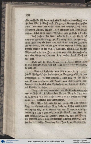 S i e verschaffte sich dann noch «ine Bräustatte durch Kauf,
che dem U l r i c h M o ß b a c h . Bürger zu Verazhausen, gehört
hatte, erweiterte die Keller unter dem Schloße, ließ einen
bequemen Gingang wölben, und errichtete eine neue Malz-,
mühle. Alles dieses wurde im Jahre ihao zu Ende gebracht.
Auch jenseits der Naab erkaufte Frau von E r l b eck
noch drei Rieb Weinberge zu Kneitting beim Greifenberg,
einen Acker und ein Haus und aufs Neue auch den Zehenten
am Goldbcrg, der seit der Zeit immer erhoben worden-. a»sserdem brachte sie das Gehölz Tannach, welches das Kloster
Piehlenhofen i n den Jahren 1528 und »577 sich uerschafte,
und eine Wiese im Penkerer Thal wieder durch Kauf an
das Gut.
Diese auf die Verbesserung der Hofmarl Etterzhausen
so sehr bedacht« Frau muß sich 1594 wieder »crehlicht haben,
da nun ein
H a n n s L u d w i g von S p a r r e n b e r g
Fürstl. Pfalzgrästicher Landrichter zu Burglengenfcld, in de»
Protokollen als Inhaber erscheint, auch l5Y7 ein N i l l a «
»on S p a r r e n b e r g als Junker von Etterzhausen vorkommt, der daselbst eine Bäckerstatt an C o n r a d E c k e r
auf Erbrecht »erliehen.
M a g d a l e n a , verwittibi« »on (3 r l b e <l, unterzeichnete im Jahr 1600 selbst mit dem Namcn M a g d a l e n a von
S p a r r e n b e i g und erscheint von nun an wieder auf diese
Weis« als Inhaberin von Etterzhausen.
Viele Akten sind nach der auf einen Akt geschriebenen
«läge des Sohnes unserer M a g d a l e n a , früher verwittibten
»on E r l b e c k , nun verwittibte» von S p a r r e n b e r g ,
Herrn P h i l i p p L u d w i g von E r l b e c k , vor lü04, in
dem Schwedenkriege zu Grunde gegangen, von den Soldaten zerrissen und in den Straßenkoth getreten worden. Daher hat der emsig« Sammler, Herr F o r s t e r , zuweilen seine

Universitätsbibliothek
Regensburg

urn:nbn:de:bvb:355-ubr02656-0034-7

Historischer Verein für
Oberpfalz und Regensburg

 