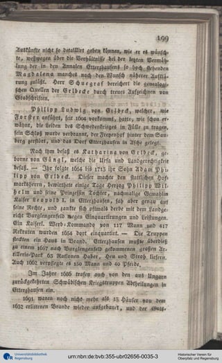 9
Auskünfte nicht so detalllirt geben künnen, wie er «S wünschte , weßwegen über die Verhältnijst bei d « letzten Vermäh«
lung der in den Annalen Etttrzhausens so hoch stehenden
M a g d a l e n a , manches noch den Wunsch näherer Aufklärung zuläßt. Herr S c h u e g r a f bereichert die genealogischen Quellen der E r l b e c k e durch treues Aufzeichnen von
Grabschriften.
-'"
P H U ' P P L u d w i g , von, E l l b e c k , welcher, wie
F o r s t e r anführt, seit 1604 vorkommt, hatte, wie schon f»>
wähnt, die Leiden des Schwedenkrieges in Fülle zu tragen,
sein Schloß wurde verbrannt, derFreyenhof hinter dem Sauberg zerstört, und da« D o r f Ettcrzhausen in Asche gelegt.
Nach ihm besaß es K a t h a r i n a von E r l b c c k , geborne von G a n g l , welche die Urfa und Landgeiechtigkeit
besaß. — I h r folgte 1654 bis l ? i z ihr Sohn A d a m P h i l i p p von E r l b e c k .
Dieser machte den stattlichen Hosmarksherrn, bewirthete einige Tage Herzog P h i l i p p N i l .
H e l m und seine Prinzessin Tochter, nachmalige Gemahlin
Kaiser L e o p o l d I . in Etterzhaüsen, sah aber genau auf
seine Rechte, und zankte sich oftmals derbe mit dem Landgericht Vurglengenfeld »egen Einquartirungen und Leistungen.
Ein Kaisers. Werb-Kommando von l i ? Mann m>d 4l?
Rekruten wurden iü54 dort einquartirt. — Die Truppen
steckten ein Haus in Vrand. Etterzhaüsen mußte überdieß
zu einem ,65? nach Vurglengenfeld gekommenen großen Artillerie-Park 63 Ratlonen Haber, Heu und Stroh liefern.
Auch :662 verpflegte es ,50 Mann und 40 Pfecde.
I m Jahre M 6 trafen auch von den aus Unqarn
zurückgekehrten Schwäbischen Kricgstruppcn Abtheilungen in
Etterzhausen ein.
1691 waren noch nicht mehr als 13 Häuser von den,
lüZ2 erlittenen Brande wieder aufgebaut, und der «Muts»

Universitätsbibliothek
Regensburg

urn:nbn:de:bvb:355-ubr02656-0035-3

Historischer Verein für
Oberpfalz und Regensburg

 