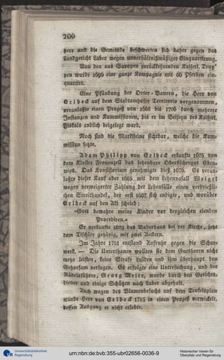 1

200

5

her« und d!« Gemetnd« beschwerten sich daher gegen da«
Landgericht Laber wegen unverhältnißmäßiger Einquartirung.
Von den aus Savoyen zurückkehrenden Kaiser!. Trup'
pen wurde 1696 eine ganze Kompagnie mit 66 Pferden einauartirt.
Eine Pfändung der Vrter - Vauern, die Herr von
V r l b e c k auf dem Stadtamhofer Territorio vorgenommen,
Veranlaßt« einen Prozeß von ,668 bis ,?o6 durch mehrere
Instanzen und Kommissionen, bis er im Beiseyn des Kaiser!.
Fiskals endlich beigelegt ward.

Noch sind die Marksteine sichtbar, welche die Kom°
Mission setzte.
A d a m P h i l i p p von E r l b e c k erkaufte ,675 von
dem Kloster Frauenzell das lehenbare Qberfischergut Eben»
wies. Das Konsistorium genehmigte dieß ,676. Es veranlaßte dieser Kauf aber ,685 mit dem Lehcnvasall W e i g e l
wegen verweigerter Zahlung der Lehenfälle einen verdrießlichen Streithandel, der erst ,62? sich endigte, und worüber
E r l b e c k auf den Akt schrieb:
"Gott bewahre meine Kinder vor dergleichen elenden
Procediren.»
Sr verkaufte lb?9 da» Naderhaus bei der Kirche, jetzt
dem Tischler gehörig, mit zwei Aeckern.
I m Jahre l?ai entstand Aufruhr gegen die Schar»
werk. — Die Unterthanen wollten sie dem Gutsherrn nicht
mehr leisten, keine Strafe dulden und iHm überhaupt den
Gehorsam versagen. Es erfolgte eine Untersuchuug, und der
Rädelsführer, G e o r g M e i e r , wurde durch den Gericht«:
dien« und einige Schützen nach Laber abgeholt.
Auch wegen des Nlumenbesuchs auf dem Teufelsplan
wurde Herr von E r l b e c k l?,3 in einen Prozeß Verwickelt,
»effen Ausgang « nicht erlebte.

Universitätsbibliothek
Regensburg

urn:nbn:de:bvb:355-ubr02656-0036-9

Historischer Verein für
Oberpfalz und Regensburg

 