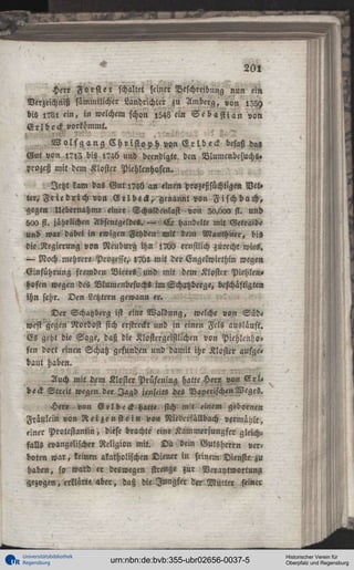 ^

20!

Herr Forst er schaltet seiiier Beschreibung nun ein
Verzeichnis sämmtlicher Landrichter zu Amberg, von l35y
bis i?Ll ein, in welchem schon l543 ein S e b a s t i a n von
Erlbeck vorkömmt.
W o l f g a n g C h r i s t o p h von E r l b e c k besaß das
Gut von i?,3 bis l?46 und beendigte den Vlumenbesuchs.
Prozeß mit dem Kloster Piehlenhoftn.
Jetzt kam das G u t 1746 an einen prozeßsüchtige» Vet»
ter, F r i e d r i c h von G r l d e H , genannt von F i f c h b a c h ,
gegen Uebernahme einer Schvwenlast von 30,c»aa st. und
500 st. jährlichen Absentgelde«. — E r handelte mit Getra<de
und war dabei in ewigen Fehden mit dem Mauchner, bi«
die Regierung von NeuburZ ihn !7O> ernstlich ^ü«cht wies.
— Noch mehrere, Prozesse, l?bl, mit der Engelwirthin wegen,
Einführung fremden Bieres, und mit dem Kloster Piehlen»
Höfen wegen des Vlumenbesuch» imSchatzberge, beschäftigten
ihn sehr. Den Lctztern gewann er.
Der Schatzberg ist eine Waldung, welche von Süd»
west^egen Nordost sich erstreckt und in einen Fcls ausläuft.
GZ geht die Sage, daß die Klostcrgeistlichen von Piehlcnh«'
fen dort einen Schatz gefunden und damit ihr Klostev aufge»
baut haben.
Auch mit dem Kloster Prüfening hatte Her« !»m S r l «
beck Streit wegen der Jagd jenseits des Bayerischen Weges.
Her» von E r l b e c k hatte sich mit einem geborne«
Fräulein von R e i z e n s t e i n von Niederfällbach vermählt,
einer Protestantin, diese brachte eine Kammerjungfer gleichfalls evangelischer Religion mit. D a «ein Gutsherrn verboten w a r , keinen «katholischen Diener in seinem Dienste zu
haben, so ward er deswegen strenge zur Verantwortung
gezogen, erklärte aber, daß die Jungfer der Murter seiner

Universitätsbibliothek
Regensburg

urn:nbn:de:bvb:355-ubr02656-0037-5

Historischer Verein für
Oberpfalz und Regensburg

 