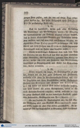 202

.

jungen Frau gehöre, und ihr nur auf einige Tage mitgegeben worden sey. Bei dieser Gelegenheit theilt Herr F o r«
ster die merkwürdige Notiz mit:
§. 2 l .
Daß die Landstinde, «elche nach alter Verfassung
M e Gutsbesitzer mit Gerichtsbarkeit waren, bei Ablegung
der Landsassenpflicht ,00 Dukaten Kaution erlegen mußten,
daß sie keinen akatholischen Beamten oder Domestiken anneh«
n,en wollten, und daß man diese ioo Dukaten im ganz un«
eigentlichen Sinne T o l e r a n z g e l d zu benennen sich nicht
scheute und selbst Freiherr von D i t t m e r dieses sogenannte
Toleranzgeld noch im Jahre I M ) bezahlen mußte.

^

Durch wechselseitiges Testament kam nach dem Tode
des F r i e d r i c h von E r l b e c k das Gut an, seine protestan»
tische Gemahlin, W i l h e l m i n e , gebor« »on R e i z e n «
stein, welche sich 1775 mit Freiherr« von W i l d e n a u ,
Landrichter zu Vurglengenfeld und Ritter des Michaelis»!«
den, wieder vermählte.
h. 22.
Dieser weigerte sich lange, die Toleranzgelder zu zah«
l e n , bewies sich als kein guter Oekonom und Forstmann,
verkaufte i??6 schon die Vruckwirthschafts-Tafern und l?L?
die Ziegelhütte mit ihren Grundstücken, welche Besitzungen
Freiherr von D i t t m er und Freiherr von T h o n - D i t t m e r sich spater um theures Geld wieder verschaffen mußten,
und trieb Handel mit seinen Gerechtsamen, indem er für
Geld Heiraths-Konftnse ertheilte; endlich verkaufte er 1793
die ganze Hofmark selbst an den damaligen Kurfürstl. geheimen Referendar, Reichsgrafen von V e t t s c h a r t .
E r zog sogleich die Gnadenjagden ein, die das Kloster Prüfening lb27 von Kurfürst M a x i m i l i a n l . erhall
ten hatte, mußte sie aber l7Y4 wieder zurückstellen. E r bemächtigte sich des Wasserfalles zu Ebenwies, legte dcn Grund

Universitätsbibliothek
Regensburg

urn:nbn:de:bvb:355-ubr02656-0038-0

Historischer Verein für
Oberpfalz und Regensburg

 