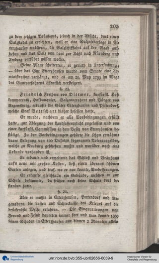 203
zu dem jetzigen Brauhaus, jedoch i n i e r Absicht, dort einen
Salzstadel zu errichten, weil er eine Salzniederlage in Et,
terzhausen etabliren, tie Salzschifffahrt auf der Naab auf.
heben und das Salz von tort zur Achse nach Nürnberg und
Amberg verführt wissen wollte.
Seine Plane scheiterten, er gerieth in Untersuchung;
— über das Gut Gtterzhausen wurde vom Staate eine Administration verhängt, und es am 20. May 17W im Wege
des Gantverfahrcns öffentlich versteigert,
tz. 23.
F r i e d r i c h Freiherr von D i t t m e r , kurfürstl. Hofkammerrath, Hofbanquier, Salzcontrahcnt und Bürger von
Regensburg, erkaufte die Güter Etterzhausen und Pettendorf,
welche Graf V e t t s c h a r t bisher besessen hatte.
Er wurde, nachdem er alle Vorbedingungen erfüllt
hatte, zur Ablegung der Landsassenpssicht zugelassen und von
einer kurfürstl. Commission in dem Besitz von Etterzhausen bestätigt. Zu den Vorbedingungen gehörte die schon erwähnte
baare Erlegung von lou Dukaten sogenannte Toleranzgelder,
welche zu Neuburg geschehen mußte und worüber noch eine
Urkunde vorhanden ist.
Er erbaute und erweiterte daS Schloß und Vräuhaus
auss neue mit großen Kosten, ließ einen überaus schönen
Garten anlegen, und traf, wo er nur konnte, Verbesserungen.
Er erkaufte gleichfalls ein Gebäude, welche« er zur
Schule bestimmte, d« früher noch keine Schul« dort be»
standen hatte.
§ 24.
Aber er mußte in Etterzhauscn, Pettendorf und Re»
gensburg die Lasten und Schrecknisse des Krieges auf die
drückendste Weise erfahren. — Die Einquanirungen von
Freund und Feind dauerten immer fort und man konnte 1809
leinen Schaden in Etterzhausen nur binnen 2 Monaten allein

Universitätsbibliothek
Regensburg

urn:nbn:de:bvb:355-ubr02656-0039-9

Historischer Verein für
Oberpfalz und Regensburg

 