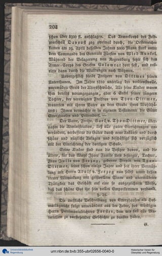 204
schon über Lyoa fi. anschlagen. Das Armeekorps des Feld«
Marschall D a v o u s l zog zweimal durch, die',Oesterreicher
kamen am ly. April desselben Jahres 5000 Mann stark unter
dem Kommando des Generals Fürsten von W i c d R u n k e l .
Während der Belagerung von Regensburg setzte sich da«
Armee-Corps des Grafen C o l o w r a t dort fest, und retilirte dann durch die'Waldungen nach Böhmen.
Unvergeßlich bleibt Freiherr von D i t t m e r seinen
Unterthancn. I m Jahre !8i0 unterlag der verdienstvolle,
unermüdete Greis der Altersschwache. Alle seine Kinder waren
ihm bereits vorangegangen, aber 6 Enkel seiner jünger«
Tochter, der verewigten Freifrau von T h o n - D i t t m e r ,
trauerten mit ihrem Vater an dem Grabe ihres Wohlthaters; Ihnen vermachte er in eigenem Testamente die Güter
Etterzhausen und Pettendorf. —
" ' ' "Der Vater, Frcihr. E a r k , v . T h o n - D i t t m e r / übernahm die Administration, ließ alle guten Gmrichtungen unverändert, verbesserte die Güter durch neue Ankäufe und durch

schöne und nützliche Anlagen und beschäftigt sich vorzüglich
mit der Einrichtung der dortigen Schule.
Seine Kinder sind nun die Besitzer davon, und die
M c r e , für das Wohl I h r e r Famile stets besorgte, Tochter,
Frau J u l i e von g'er z o g , geborne F « y w v o « T h o n «
D i t t m e r , leitet schvn einige Jahre und scit ihrer Vermahlung mit Herrn A d o l f v . ' Z e r z o g nun selbst unter dessen
'treuer Mitwirkung mit geistvollem Sinne und uncrMüdeter
Thätigkeit das Geschäft auf eine so ausgezeichnete Weise,
daß das schöne Gut ihr sein volles Emporkommen verdankt.
H.25.
Die treffliche Beschreibung von Vtterzhausen' als Hofmarksgeiicht folgt unverändert aus der Feder, des würdigen
Herrn Patrimonialrichters F o r s t e r , dem wir fast alle Materialien zu vorstehender Geschichte zu danken haben.
G.

Universitätsbibliothek
Regensburg

urn:nbn:de:bvb:355-ubr02656-0040-0

Historischer Verein für
Oberpfalz und Regensburg

 