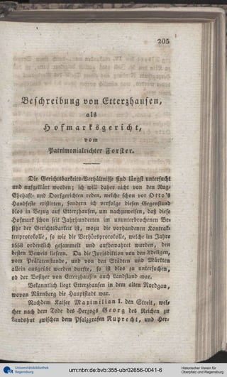 205

Beschreibung von Etterzhausen,
als

H ofmarksgericht,
vom
Patrimonialrichter F o r s t e r .

Die Gerichtsbarkeits-Verhältnisse sind längst untersucht
und aufgeklärt worden; ich will daher nicht von den RügEhehaft: und Dorfgerichten reden, welche schon vor O t t o ' s
Handfeste eristirten, sondern ich verfolge diesen Gegenstand
blos in Bezug auf Gtterzhausen, um nachzuweisen, daß diese
Hofmark schon seit Jahrhunderten im ununterbrochenen Be»
sitze der Gerichtsbarkeit ist, wozu die vorhandenen Kontra!«
tcnprotokolle, so wie die Verhöreprotokolle, welche im Jahre
l558 ordentlich gesammelt und aufbewahret wurden, den
besten Beweis liefern. D a die Jurisdiktion von den Adeligen,
vom Prälatenstande, und von den Städten und Märkten
allein ausgeübt werden durfte, so ist blos zu untersuchen,
ob der Besitzer von Etterzhaustn auch Landstand war.
Bekanntlich liegt Etterzhausen in dem alten Nordgau,
wovon Nürnberg die Hauptstadt war.
Nachdem Kaiser M a x i m i l i a n I . den S t r e i t , wel,
«her nach dem Tode des Herzogs G e o r g des Reichen zu
Landshut zwischen dem Pfalzgraftn R u p r e c h t , und Her-

Universitätsbibliothek
Regensburg

urn:nbn:de:bvb:355-ubr02656-0041-6

Historischer Verein für
Oberpfalz und Regensburg

 