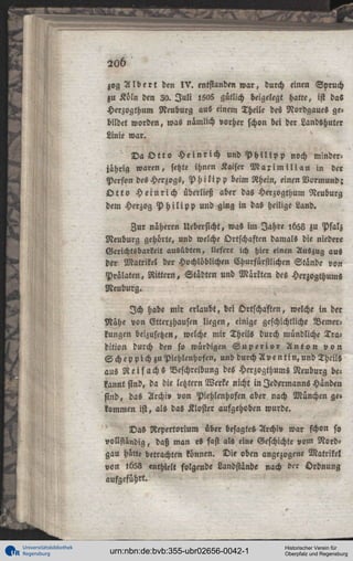 20b
zog A l b e r t den I V . entstanden w a r , durch einen Spruch
zu Köln den 20. J u l i l5o5 gütlich beigelegt hatte, ist das
Herzogthum Neuburg au« einem Theile des Nordgaues ge«
bildet worden, was nämlich vorher schon bei der Landßhuter
Linie war.
D a O t t o H e i n r i c h und P h i l i p p noch minderjährig waren, setzte ihnen Kaiser M a x i m i l i a n in der
Person des Herzogs, P h i l i p p beim Rhein, einen Vormund;
O t t o H e i n r i c h überließ aber das Herzogthum Neuburg
dem Herzog P h i l i p p und ging in das heilige Land.
Zur näheren Uebersicht, was im Jahre ,658 zu Pfalz
Neuburg gehörte, und welche Ortschaften damals die niedere
Gerichtsbarkeit ausübten, liefere ich hier einen Auszug aus
der Matrikel der Hochlöblichen Churfürstlichen Stände von
Prälaten, Rittern, Städten und Märkten des Herzogthums
Neuburg.
Ich habe mir erlaubt, bei Ortschaften, welche in der
Nähe von Etterzhausen liegen, einige geschichtliche Vemerkungen beizusetzen, welche mir TheilS durch mündliche Tra°
dition durch den so würdigen S u p e r i . o r A n t o n v o n
S c h e p p i c h zuPiehlenhofen, und durch A v e n t i n , u n d Theils
aus R e i s achs Beschreibung des Herzogthums Neuburg belannt sind, da die letzter« Werke nicht in Jedermanns Händen
sind, das Archi» von Piehlenhofen aber nach München ge»
kommen ist, als da« Kloster aufgehoben wurde.
Das Repertorium über besagtes Archiv war schon so
vollständig, daß man es fast als eine Geschichte vom Nordgau hätte betrachten können. Die oben angezogene Matrikel
von !b58 enthielt folgende Landstände nach der Ordnung
aufgeführt.

Universitätsbibliothek
Regensburg

urn:nbn:de:bvb:355-ubr02656-0042-1

Historischer Verein für
Oberpfalz und Regensburg

 