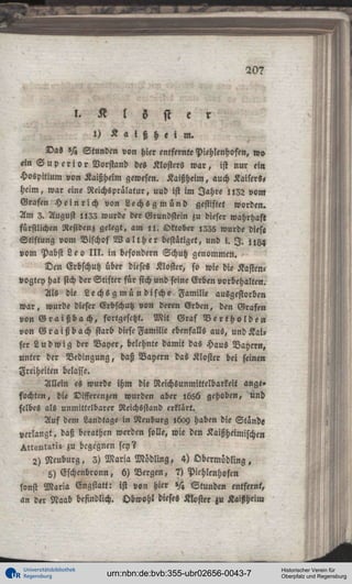 20?

l ö s t e
l)

a i ß h e i m.

Das »H Stunden von hier entfernte Piehlenhofen, » o
«in S u p c r i o r Vorstand des Klosters w a r , ist nur ein
Hospitium von Kaißheim gewesen. Kaißheim, auch Kaisers,
heim, war eine Reichsprälatur, uud ist im Jahre l l 3 2 vom
Grafen H e i n r i c h von L e c h s g m ü n d gestiftet worden.
Am 3. August i l Z I wurde der Grundstein zu dieser wahrhaft
fürstlichen Residenz gelegt, am l l . Oktober 1535 wurde diese
Stiftung vom Bischof W a l t h e r bestätiget, und i. I . n g ^
vom Pabst L e o I I I . in besondern Schutz genommen.
Den Erbschutz über dieses Kloster, so wie die Kasten«
vogtey hat sich der Stifter für sich und seine Erben vorbehalten.
Als die Lechsg m ü n dische Familie ausgestorben
w a r , wurde dieser Erbschutz von deren Erben, den Grafen
von G r a i ß b a c h , fortgesetzt. M i t Graf V e r t h o l d e n
von G r a i ß b ach starb diese Familie ebenfalls aus, und K a i ,
ser L u d w i g der Bayer, belehnte damit das Haus Bayern,
unter der Bedingung, daß Bayern das Kloster bei feinen
Freiheiten belasse.
Allein es wurde ihm die Neichsunmittelbarkeii ange»
fochten, die Differenzen wurden aber l656 gehoben, und
selbes als unmittelbarer Reichsstand erklärt.
Auf dem Landtage in Neuburg ,6oy haben die Stande
verlangt, daß berathen werden solle, wie den Kaißheimischen
>«ent2ti» zu begegnen sey?
2) Neuburg, 3) Maria Mbdling, 4) Obermödling,
5) Eschenbronn, b) Bergen, 7) Pichlenhofen
sonst M a r i a Engstatt: ist von hier N Stunden entfernt,
an der Naab befindlich. Obwohl dieses Kloster zu Kaißheim

Universitätsbibliothek
Regensburg

urn:nbn:de:bvb:355-ubr02656-0043-7

Historischer Verein für
Oberpfalz und Regensburg

 