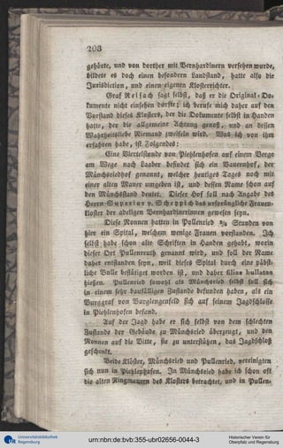203
gehörte, und von dorther mit Delnhardwern versehen wurde,
bildete es doch einen besondern Laudsiand, hatte als« die
I u r i s d k t i o n , und einen eigenen Klostcrrichter.
Graf Reisach sagt selbst, daß er die Original-Do«
kumente nicht einsehen durfte; ich berufe mich daher auf den
Vorstand dieses Klosters, der die Dokumente selbst in Händen
hatte, der die allgemeine Achtung genoß, und an dessen
Wahrheitsliebe Niemand zweifeln wird. Was ich von ihm
erfahren habe, ist Folgendes:
Eine Viertelstunde von Piehlenhofen auf einem Verge
am Wege nach Laaber befindet sich ein Bauernhof, der
Münchsriedhof genannt, welcher heutiges Tages noch mit
einer alten Mauer umgeben ist, und dessen Name schon auf
den Münchsstand deutet. Dieser Hof soll nach Angabe des
Herrn S u p e r i y r p. Scheppich das ursprüngliche Frauenkloster der adeligen Vernhardinerinnen gewesen seyn.
Diese Nonnen hatten in Pollenried »/« Stunden von
hier ein S p i t a l , welchem wenige Frauen vorstanden. Ich
selbst habe schon alte Schriften in Händen gehabt, worin
dieser O r t Pullenreuth genannt wird, und soll der Name
daher entstanden seyn, weil dieses Spital durch eine päbstliche Bulle bestätiget worden ist, und daher LI!»« bull»!»«
hießen. Pullenried sowohl als Münchsried selbst soll sich
in einem sehr baufälligen Zustande befunden haben, als ein
Burggraf von Vurglengenfeld sich auf seinem Jagdschlösse
i n Piehlenhofcn befand.
Auf der Jagd habe er sich selbst von dem schlechten
Zustande der Gebäude zu Münchsried überzeugt, und den
Nonnen auf die B i t t e , sie zu unterstützen, das Jagdschloß
geschenkt.
Veid« Klöster, Münchsried und Pullenried, vereinigten
sich nun in Piehlenhofen. I n Münchsried Hab« ich schon oft
die alten 3tmgma««n des Kloster« betrachtet, und in Pullen.

H

Universitätsbibliothek
Regensburg

urn:nbn:de:bvb:355-ubr02656-0044-3

Historischer Verein für
Oberpfalz und Regensburg

 