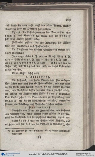 rieb denke ich noch recht wohl den alten t h u r m , welcher
wählerisch über das Dörfchen hervorragte.
A g n e s , die Schwiegermutter des K o n r a d v. Ho»
h e n f e l s , und Gemahlin des Herrn von U t t c n d o r f
soll dieses Kloster gestiftet haben.
Pullenried gehörte, bis zur Aufhebung der Kloster
5802, zur Jurisdiktion nach Piehlenhoftn.
Als Äbtissinnen des Kloster« Piehlenhoftn werden fol»
gende angegeben:

I r m e n g a r d i s i. I . ll24 — Mechllldis l. I .
,270 — Elisabeth i. I . ,283— Beisel i. I . ,375 —
Anna von Parsberg i. I . ,375 — Scholastica in,
Jahre ,539 und'Mag d alena ,528, wie dieses Dokumente
dahier beweisen.

Dieses Kloster besaß noch:
l. A r l e « b e r g .
Als Hofmark, eine halbe Stunde von hier entlegen.
Vor Zeiten war auch hier ein Frauenkloster, und man kann
an der Kirche noch deutlich ersehen, wo das Kloster angebaut
war, und Grabsteine lassen hierüber keinen Zweifel übrig;
als Stifter des Klosters wird Kaiser L u d w i g angegeben.
Das Kloster gehörte den Dominikanern zu Regensburg, von
welchen es das Kloster Piehlenhoftn erkaufte, worauf die
Frauen von Arlesberg nach Pettendorf ziehen mußten.
2.
Pettendorf.
Ebenfalls vor Alters ein Frauenkloster und Hofmark
von Piehlenhoftn, daher kömmt dieses Kloster in der Matrikel der Landstande des Hcrzogthums Neuburg eigens vor.
Kaiser L u d w i g war der Stifter dieses Klosters, und
mit seiner und H i l d e b r a n d s , Bischofs zu Eichstätt'j, Er') V«rihm « « Friedrich v«n<v«rsberg Bischof in «ichst««?

»5

Universitätsbibliothek
Regensburg

urn:nbn:de:bvb:355-ubr02656-0045-9

Historischer Verein für
Oberpfalz und Regensburg

 