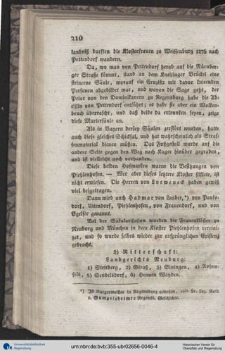 laubniß durften die Klosterfrauen zu Weisscnburg l2?ü nach
Pettcndorf wandern.
D a , wo man von Pcttendorf herab auf die Nürnberger Straße kömmt, stand an dem Kneitinger Vrückel eine
steinerne Säule, worauf ein Cruzifir mit davor knieenden
Personen abgebildet war, und wovon die Sage geht, der
Prior von den Dominikanern zu Regensburg habe die Äbtissin von Pettendorf entführt; es habe sie aber ein Wolken»
bruch überrascht, und daß beide da ertrunken seyen, zeige
diese Martcrsäule an.
Als in Bayern derley Säulen zerstört wurden, hatte
auch diese gleiches Schicksal, und hat wahrscheinlich als Strassenmaterial dienen müßcn. Das Fußgestell wurde auf die
andere Seite gegen den Weg nach Kager hinüber gegraben,
«nd ist vielleicht noch vorhanden.
Diese beiden Hofmarken waren die Besitzungen von
Piehlenhofen. — Wer aber dieses letztere Kloster stiftete, ist
nicht erwiesen. Die Herren von Loeweneck haben gewiß
viel beigetragen.
Dann wird auch H ad ma r von Laaber,') von Paulsdorf, Uttendorf, Pichlmhofen, von Frauendorf, und von
Egelsee genannt.
Net der Säkularisation wurden die Frauenllbstei zu
Neuburg und München in dem Kloster Piehlcnhoftn vereiniget, und ft wurde selbes wieder zur ursprünglichen Existenz
gebracht.
2) R i t t e r s c h a f t :
Landgerichts Neuburg:
1) Stettberg, 2) S t r a ß , 3) Siningen, 4)
feI5, 5) Scubelsdorf, 6) Hennen Wayden.
')

Ist Bürgermeister m Regeniburg acwcscn,

Hr. L<«.

». G u w z e i z h e i m c r Hlcgensb. Geschichte.

Universitätsbibliothek
Regensburg

urn:nbn:de:bvb:355-ubr02656-0046-4

Historischer Verein für
Oberpfalz und Regensburg

 