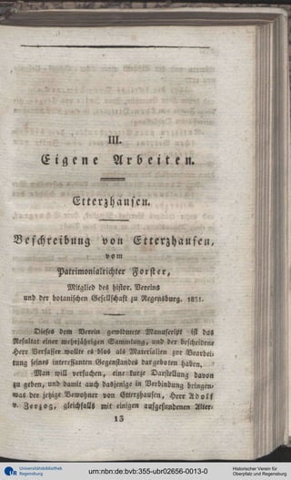 III.

Eigene

Arbeiten.

Ettcrzhauscn.
Beschreibung

von Etterzhausen,
vom

Patrimonialnchter Forst e r ,
Mitglied des histor. Vereins
und der botanischen Gesellschaft zu Regensburg. , 8 ' ! .

Dieses dem Verein gewidmete Manuskript ist das
Resultat einer mehrjährigen Sammlung, und der bescheidene
Herr Verfasser wollte es blos als Materialien zur Bearbeitung seines interessanten Gegenstandes dargeboten haben. '
M a n will »ersuchen, eine kurze Darstellung davon
zu geben, und damit auch dasjenige in Verbindung bringen,
was der jetzige Bewohner von Etterzh ausen, Herr A d o l f
"- Z e r j o g , gleichfalls mit «inigen aufgefundenen Alter«
»3

Universitätsbibliothek
Regensburg

urn:nbn:de:bvb:355-ubr02656-0013-0

Historischer Verein für
Oberpfalz und Regensburg

 