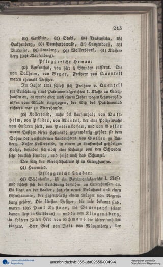 212
82) Carlstcin, 83) S t a d l , «4) Trarensteln, 8b)
Hackhenberg, 8b) Bernhardswald, 8?) Hauzendorff, 88)
Virkensee. 89) Leouberg, 9«,) Wolffersdorf, yl) Klaffen,
berg (jetzt Klapfenberg).
Pfleggericht Hemau:
92) Laufenlhal, von hier 3 Stunden entfernt. Die
von Dallheim, von G e y e r , Freiherr von Q u e n t e l l
waren ehemals Besitzer.
I m Jahre 1821 schloß sich Freiherr v. Q u e n t e l l
zur Errichtung eines Patrimonialgerichtes I. Klaffe an Gtterzhausen an, es wurde aber nach einem Jahre wegen Lchnverhältniffen vom Staate eingezogen, der Sitz des Patrimonialrlchters war zu Etterzhausen.
93) Kollersried, nahe bei Laufenthal; von D a l l h e i m , von P f i s t e r , von M e r k e l , der eine Polizeiwache
von Husaren hielt, von P e t t e n k o f e n , und von G o l l e r
waren Besitzer dieser Hofmark; gegenwärtig gehört sie dem
Sohne des verstorbenen Landrichters von G o l l e r zu Amberg. Außer Kollersried, in einem zu Laufenthal gehörigen
Holze, befindet sich noch eine Schanze von den Schweden
sehr deutlich kennbar, und heißt noch das Schanzel.
, Der Sitz dcs Gerichtshalters ist in Etterzhaustn.
94) Herrnried.
Pfleggericht Laaber:
Y5) Schönhofcn, ist ein Patrimonialgencht I . Klasse
und schloß sich bei Errichtung desselben an Etterzhausen an.
Es liegt an der Laaber, hat ein neues Bräuhaus und einen
Eisenhammer, der gegenwärtig einem Bürger von Regens»
bürg gehört. Die ältesten Besitzer, die mir bekannt sind,
waren 1593 P a u l K ä s t n e r , die S a u e r z a p f (einer
davon liegt in Eulsbrun) — und die von K l i n g e n s b e r g ,
>in spättrn Zeiten Herr von Schm a u ö der ältere und der
iüngere. Herr Graf von J e t t von Münzenberg, der

Universitätsbibliothek
Regensburg

urn:nbn:de:bvb:355-ubr02656-0049-4

Historischer Verein für
Oberpfalz und Regensburg

 