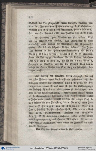 WeNand bei Vurglengenfeld daran tauschte, Freiherr von
A r e t i n , Freiherr von F a h n e n b e r g K. K. Gesandter,
Freiherr von H e r t w i c h auf Vodenstein, Herr » ^VlÄic»,
Herr von H o f f m a n n , und nun Freifrau von Hertwich.
yh) Etzenberg, zwei Stunden von hier entfernt, liegt
nur »/« Stunde von Laaber. Der Getraidbau ist nicht
sonderlich, auch müßen die Einwohner das Rcgenwasser
trinken. Es sind mir folgende Besitzer bekannt. I m Jahre
«593 kommt in der Pfenningmeisterrechnung ein Hans
Georg S c h l ä g e r vor, welcher 2 fl. 30 kr. Kammersteuer als Veitrag zur Aussteuer für die Tochter des Herr»
zogs P h i l i p p W i l h e l m , als für die A n n a M a r i a ,
Herzogin zu Sachsen, und für die Prinzeß B a r b a r a ,
welche den Herrn Grafen von Ö e t t i n g e n heirathete, beitragen mußte.
Auf Antrag de« gedachten Herr» Herzogs, der auf
den lsten Februar I5Y3 die Landstande zusammen rief, bewilligten Letztere der Prinzessin A n n a M a r i a ein Heirathgut von 20,<xx> fl. und 8<xx> st. für die Ausfertigung;
der Prinzeß B a r b a r a aber l«,cxx> fi. Heirathgut, und
4000 st. für die Ausfertigung. — Etterzhausen mußte damals
l« fi. Kanlmersieucr beitragen, diese Kammeisteuer mußte
h Jahre nach einander bezahlt werden. Auf obigen S c h l ä ger folgten die von F o r s t e r , die ». G e y e r , dann Freiherr v. P e s t a l o z z a , von S i l b e r m a n n , Graf von
J e t t , Fürstlich Taxischer Hofmarschall, Alexander Graf
»on J e t t , Maltheserritter, Freiherr von G r a v e n r e u t h , K. B. Kämmerer, mehrerer hohrn Orden Ritter
und Neglerungsrath, und Herr ». Münste r. Er war der
letzte adelige Gutsbesitzer, dann wurde die Jurisdiktion einstwellen eingezogen.
Der Sitz de« Beamten war in Vtlerzhausen.

Universitätsbibliothek
Regensburg

urn:nbn:de:bvb:355-ubr02656-0050-5

Historischer Verein für
Oberpfalz und Regensburg

 