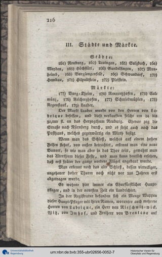 III.

Städte und Märkte.

St lote:
161) Neuburg, 162) Lauingen, ,63) Sulzbach, 164)
Neyden, 165) Höchstätt, l66) Wundelfingen, l6?) Mon»
heimb, lb8) Nurglengenfeld, 109) Schwandorf, 170)
Hembau, l?l) Hilpoltstein, l?2) Pleistein.
Märkte:
l?3) Vurg-Kheim, l?4) Rennertzhofen, l?5) Cal,
münz, 17h) Reicherzhoftn, 17?) Schiniedmühlen, i?ö)
Regenstauf, l?y) Laaber.
Der Markt Laaber wurde von den Herren von L a :
b r i q u e besessen, und diese verkauften solche um 24 bis
20,000 st. an das Herzygthum Neuburg. Ehevor zog die
Straße nach Nürnberg durch, und es steht auch noch das
Posthaus, welches gegenwärtig ein Wirth besitzt.
Wenn man das Schloß, welches auf einem hohen
Felsen stehet, von außen betrachtet, erkennt man eine neue
Bauart, so wie man aber in das Thor tritt, gewahrt man
das Alterthum dieser Feste, und man lann deutlich ersehen,
daß erst später der ganze vordereHIügel angebaut wurde.
M a n erkennt noch das alte Schloß, dessen viereckiger,
ungeheuer hoher Thurm noch nicht vor 100 Jahren qrst
abgetragen wurde.
Es wohnte hier immer ein Vhurfürstlichc« HauptPfleger , und in der neuesten Zeit ein Landrichter.
I n der Registratur befanden sich ein Menge Wappen
dieser Haupt-Pfleger mit ihren Namen, worunter auch mehrere
Herren von L a b r i q u c , ein Herr von N i e s c h w i t z - w i c k ,
W i t z , «on I m h o f , und Freiherr von B r e n t a n o auf

Universitätsbibliothek
Regensburg

urn:nbn:de:bvb:355-ubr02656-0052-7

Historischer Verein für
Oberpfalz und Regensburg

 