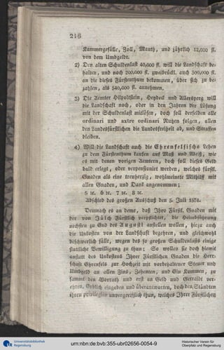 2'.6
Kammergefillc, Z o l l , Manch, und iahrlich 12,020 st.
von dem Umbgeldt.
2) D m alten Schuldenlast 40,ooo fl. will die Landschaft behalten , und noch 200,00« fl. zwcibrückl. auch 200,000 fl.
an die dieses Fürstenthum bekommen, über sich zu bezahlen , als 54a,ooa fl. annehmen.
2> 3?ic Acmter Hilpoltstein, Heydeck und Allerspcrg will
die Landschaft noch, oder in den Jahren Ver Lösung
mit der Schuldenlast mitlöscn, doch soll derselben alle
uräiuari und axtre uiäiuai'i Nutzen folgen, allen
den Landesfürstlichen die Landesfteiheit ab, und Straffen
bleiben.
4) W i l l die Landschaft auch die E h r e n f e l s i s c h e Lehen
zu dem Fürstenthum kaufen auf Maß und Weiß, wie
cs mit denen vorigen Aemtern, doch soll dieses Geld
bald erlegt, oder vcrpensionirt werden, welches fürstl.
Gnaden als eine treuherzig, wohlmeinete Mithilff mit
allen Gnaden, und Dank angenommen;
5 :c. h :c. 7 :c. 8 lc.
Abschied des großen Ausschuß den 5. J u l i 1574.
Demnach es an deme, daß I h r o Fürstl. Gnaden mit
der von I ü l c h Fürstlich verpflichtet, die Heimbfühiung
ncchstcn zu Gnd des A u g u s t i anstellen wollen, hiezu auch
die Unkosten von der Landschaft begehren, und gleichwohl
beschwerlich fallt, wegen des so großen Schuldenlasts einige
stattliche Vewilligung zu thun; S o wollen sie doch hiemit
anstatt des Unkostens Ihrer Fürstlichen Gnaden die Herrschast Ehrenfels zur Hochzeit mit vorbehaltencr Steuer und
Umbgeld an allen Zins, Zehentcn, und Ein Kommen, zu
sammt den Worrath und erst an Geld und Gctraidt verehren» Erblich «»geben und überautwortcu, doch den Ständtcn
ihre» Privilegien unvergreifflich thun, welches Ihrer Fürstlichen

Universitätsbibliothek
Regensburg

urn:nbn:de:bvb:355-ubr02656-0054-9

Historischer Verein für
Oberpfalz und Regensburg

 