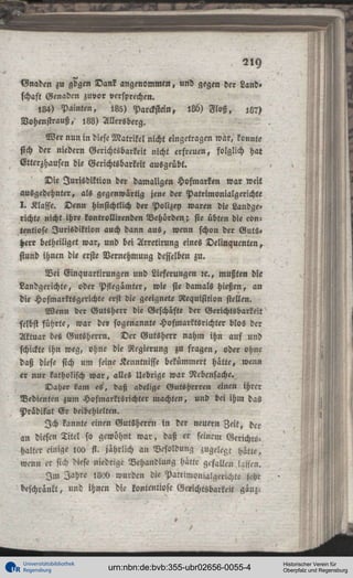 2ly
Gnaden zu gdgen Dank angenommen, und gegen der Land»
schaft Genadcn zuvor versprechen.
,84) Painten,
,85) Parckstein, 186) Floß.
:L7)
Vohenstrauß, 188) Allersberg.
Wer nun in diese Matrikel nicht eingetragen war, konnte
sich der niedern Gerichtsbarkeit nicht erfreuen, folglich hat
Etterzhausen die Gerichtsbarkeit ausgeübt.
Die Jurisdiktion der damaligen Hofmarken war weit
ausgedehnter, als gegenwartig jene der Patrimonialgerichte
I . Klasse. Denn hinsichtlich der Polizey waren die Landgerichte nicht ihre kontrollirenden Behörden; sie übten die cOntentiose Jurisdiktion auch dann aus, wenn schon der Guts«
Herr betheiliget war, und bei Arretirung eines Delinquenten,
stund ihnen die erste Vernehmung desselben zu.
Bei Cinquartirungen und Lieferungen « . , mußten die
Landgerichte, oder Pstegämter, wie sie damals hießen, an
die Hofmarktsgerichte erst die geeignete Requisition stellen.
Wenn der Gutsherr die Geschäfte der Gerichtsbarkeit
selbst führte, war der sogenannte Hofmarktsrichter blos der
Aktuar des Gutsherrn. Der Gutsherr nahm ihn auf und
schickte ihn weg, ohne die Regierung zu fragen, oder ohne
daß diese sich um seine Kenntnisse bekümmert hatte, wenn
er nur katholisch war, alles Uebrige war Nebensache.
Daher kam es', daß adelige Gutsherren einen ihrer
Bedienten zum Hofmarktsrichter machten, und bei ihm das
Prädikat E r beibehielten.
Ich kannte einen Gutsherrn in der neuern Zeit, der
an diesen Titel so gewöhnt w a r , daß er seinem GerichtsHalter einige i«o ft. jährlich an Besoldung zugelegt hätte,
wenn er sich diese niedrige Behandlung hätte gefallen lassen.
I m Jahre I8ad wurden die Patrimonialgerichte schc
beschränkt, und ihnen die lontentiose Gerichtsbarkeit ganz.

Universitätsbibliothek
Regensburg

urn:nbn:de:bvb:355-ubr02656-0055-4

Historischer Verein für
Oberpfalz und Regensburg

 