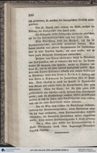 220
lich genommen, sie wurden den Landgerichten förmlich untergeordnet.
Den l6. August >,8i2 erschien ein Edikt, welches die
Bildung der Ortsgerichte zum Zweck hatte.
Die Befugnisse dieser Ortsgerichte blieben die nämlichen,
wie bei den PatrimonialHerichten nach dem Jahre 1L06.
Diese Einrichtung hatte den Northeil, daß sich die
Patrimonialgerichte vor!«stich arrondiren konnten. Man
konnte nämlich von andern Gerichtsherren die Jurisdiktion
über so viele Familien kaufen, als man wollte, und sie
dann gegen Königliche Unterthanen austauschen.
Freiherr von T h o n - D i t t m e r besaß in Nittendorf
nur fünf Familien, und es befanden sich dort 33. I n Thumhansen ist hingegen eine Familie, welche '/, Stunden entfernt ist, und in ein ganz anderes Landgericht gehört. Freiherr von T h o n - D i t t m e r erkaufte von einigen Stiftungen
in Nürnberg, dann von Herrn v. R e i ß e n in Amberg und
von Herrn v. S c h m a u s die Jurisdiktion über 2? Familien. Diese überließ er nebst der Familie in Thumhausen
dem Staate und erhielt dafür die Gerichtsbarkeit über ganz
Nittendorf. Allein der Staat, der für seine guten Höfe
arößtentheUs nur Häusler erhielt, forderte seine Unterthanen
'' ««rück und die Kaufschillinge mußten wieder zurückbezahlt
weiden. f° daß im Jahre 1820 kein Ortsgericht mehr existirte,
und also die alten Verhältnisse wieder eintraten.
Am 26. May 18,3 erschien die Verfassungs-Urkunde,
wodurch den Patrimonialgerichten, deren Gutsherren nämlich sich dazu verstanden, einen Patrimonialrichter definitiv
anzustellen, die kontentiose Jurisdiktion wieder eingeräumt
wurde. Diese werden Patrimonialgerichte I. Klasse genannt.
Am l . May 1821 wurde das Patrimonialgcricht l .
Klaffe Etterzhauscn durch einen Regierungs - Commissair

freilich angesetzt.

Universitätsbibliothek
Regensburg

urn:nbn:de:bvb:355-ubr02656-0056-0

Historischer Verein für
Oberpfalz und Regensburg

 