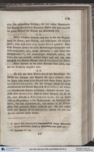 zog sehr aufmerksam berichtet, bei den nahen Bewohnern
den Namen D r u i d e n - T e m p e l führet und uns zugleich
die graue Vorzeit der Gegend ins Gedächtniß ruft.
§.2.
Reben bedeckten ehemals auch hier so wie um Regensburg die Verge, von Südost, und beschatteten ein einziges
Haus, nun noch das a l t e h o h e H a u s genannt. Viel,
leicht kommen hievon die alten Benennungen Oedhausen und
Oederortshausen, her, welche Urkunden') und ältere Ge»
schichtschreiber " ) der nuninehrigen Hofmarkt geben, die
dieser O r t nun vorstellt, welcher früher auch und jetzt aus»
schließlich den Namen Etterts- oder E t t e r z b a u s e n führet.
Etter bedeutet in der alten Sprache einen Zaun, womit die Besitzung umgeben war.
§.3.
Es soll, wie Herr S c h u e g r a f a u s Attcnkofers Geschichte der Herzoge von Bayern ( S . 191.) anführt, schon
im Jahre 1261 jenes a l t e H a u s von einem Ritter B a b o
v o n E t t e r s H a u s e n , der als adeliger Zeuge bei einem
Kaufkontrakte des Grafen M u r a c h O r t e n b u r g mit mehreren benachbarten Rittern vorkommt, bewohnt worden feyn,
selbst Herr G e m e i n e r führt in seiner Chronik, Th. I I . S .
229, einen Albrecht v. C t t e r s h a u sen a n , der im Jahre
!5y6 zu Regensburg n der Westnerwacht ein Brauhaus besessen, das ihm abgebrannt ist, und wovon er die Brandstätte dem gemeinen Wesen geschenkt hat. Es gab mithin
selbst eine Familie E t t e r s h a u s e n , wovon der O r t den
Namen erhalten haben konnte.

(> Hugo v»n Löwe neck« Schenlungslrief «niger
«n »as Kathalinen-Spital i« »««»nsbuf« »,«,
")

Attenwfer S . ,,».

,5*

Universitätsbibliothek
Regensburg

urn:nbn:de:bvb:355-ubr02656-0015-2

Historischer Verein für
Oberpfalz und Regensburg

 
