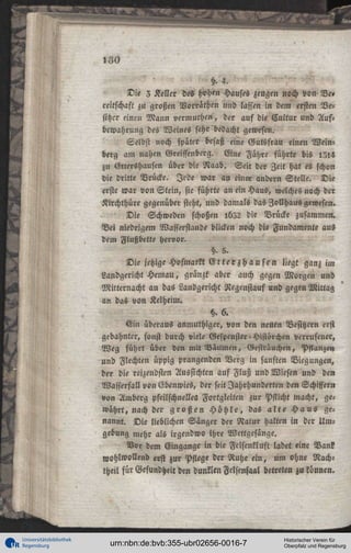 ^

180

^
B<

Universitätsbibliothek
Regensburg

h. 4.
Die 3 Keller des hohen Hauses zeugen noch von Ve»
reitschasi zu großen Norräthen »ud lassen in dem ersten Besitzer einen Mann vermuthen, der auf die Cultur und Aufbewahrung des Weines sehr bedacht gewesen.
Selbst noch später besaß eine Gutsfrau einen Weinberg am nahen Greiffenberg. Eine Fähre führte bis I5I4
zu Otteishausen über die Naab. Seit der Zeit hat es schon
die dritte Brücke. Jede war an eine« andern Stelle. Die
erste war von Stein, sie führte an ein Haus, welches noch der
Kirchthüre gegenüber steht, und damals das Zollhaus gewesen.
Die Schweden schoßen ib52 die Brücke zusammen.
Bei niedrigem Wasserstande blicken noch die Fundamente aus
dem Flußbette hervor.
§. 5.
Die jetzige Hofmarkt E i t e r § h a u s e n liegt ganz im
Landgericht Hemau, glänzt aber auch gegen Morgen und
Mitternacht an das Landgericht Negenstauf und gegen Mittag
an das von Kelheim.
§.6.
Ein überaus anmuthiger, von den neuen Besitzern erst
gebahnter, sonst durch viele Gespenster-Histörchen verrufeuer,
Weg führt über den mit Bäumen, Gesträuchen, Pflanzen
und Flechten üppig prangenden Berg in sanften Biegungen,
der die reizendsten Aussichten auf Fluß und Wiesen und de»
Wasserfall von (Hbcnwies, der seit Jahrhunderten den Schiffern
von Amberg pfeilschnelles Fortgleitcn zur Pflicht macht, gewährt, nach der g r o ß e n H ö h l e , das a l t e H a u s genannt. Die lieblichen Sänger der Natur halten in der Umgebung mehr als irgendwo ihre Wettgcsänge.
Vor dem Eingange in die Fclsenkluft ladet eine Bank
wohlwollend «st zur Pflege der Ruhe ein, um ohne Nachtheil für Gesundheit den dunklen Felsenfaal betreten zu können.

urn:nbn:de:bvb:355-ubr02656-0016-7

Historischer Verein für
Oberpfalz und Regensburg

 