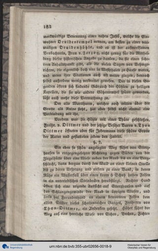 merkwürdige Benennung einer nahen I n s t ! , welche die E i n ,
«ohncr D r u i d e n t e m p e l nennen, am besten zu einer vormaligen D r u i d e n h ö h l e , und es ist der aufmerksame»
Ncobachterin, Frau v. 3 e r z o g , nicht genug für die Mittheilung dieser historischen Angabe zu danken, da sie einen sicherer» Anhaltspunkt gibt, als die vielen Sagen von Vehmgetichten, die eigentlich doch nur in Westphalen zu Hause waren,
und wenn ihre Citationen auch oft weiter gingen, dennoch
selbst außerdem wenig verbreitet gewesen. Der in diesen Ge°
genden öfters sich findende Gebrauch der Höhlen zu heiligen
Kapellen, die sie wie andere Götzentempel später geworden,
läßt auch mehr diese Vermuthung zu.
De« alte W a r t t h u r m , welcher noch mitten über der
Grotte als Ruine steht, hat aber selbst nicht einmal eine
Verbindung mit ihr.
Vordem war d« Höhle mit einer Thüre geschloßen.
Freihr. v. D i t t m e r und der jetzige Besitzer Baron v. T h o n
D i t t m e r öffneten aber für Jedermann diese schöne Grotte
der Natur und gestatteten jedem den Zutritt.
§. 7.
E i n eben so schön angelegter Weg führt von Vtterz,
Hausen in entgegengesetzter Richtung gegen Süden von der
Ziegelhütte über eine Wiese neben d«r3taab bis an eineBrrZ«
schlucht, dann bergan durch den Wald an einer kleinen Quelle
bis zu deren Ursprung und unfern zu einer Bank, in deren
Nähe ein Wasserfall über einen kaum 6 Schuh hohen Felsen
m ein unterirdisches Steinbecken herabstürzt. Rechter Hand
öffnet sich eine reizend« Aussicht auf Etterzhausen und auf
das Schlangengewinde der Naab in üppigen Wiesen, und
links hat Freundeshand an einem bemoosten Felsen dem
<dlen Stifter dieses schattenreichen Ganges, Freiherrn von
T h o n - D i t t m e r , ein Andenken gesetzt. Höher führt der
Nea auf eine herrliche Wiese von Eichen, Buchen, Fichten

Universitätsbibliothek
Regensburg

urn:nbn:de:bvb:355-ubr02656-0018-9

Historischer Verein für
Oberpfalz und Regensburg

 