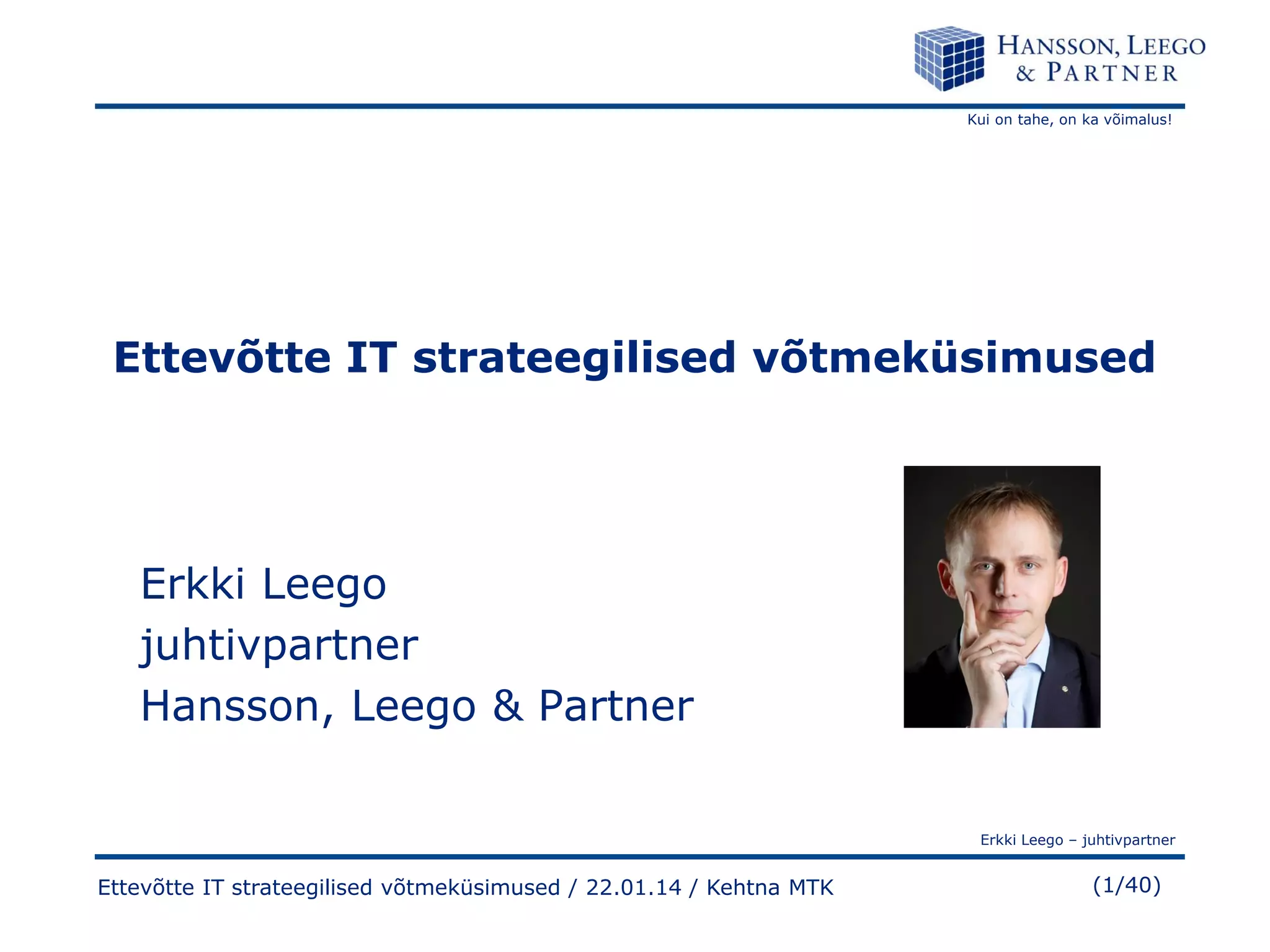 Kui on tahe, on ka võimalus!

Ettevõtte IT strateegilised võtmeküsimused

Erkki Leego
juhtivpartner
Hansson, Leego & Partner
Erkki Leego – juhtivpartner

Ettevõtte IT strateegilised võtmeküsimused / 22.01.14 / Kehtna MTK

(1/40)

 