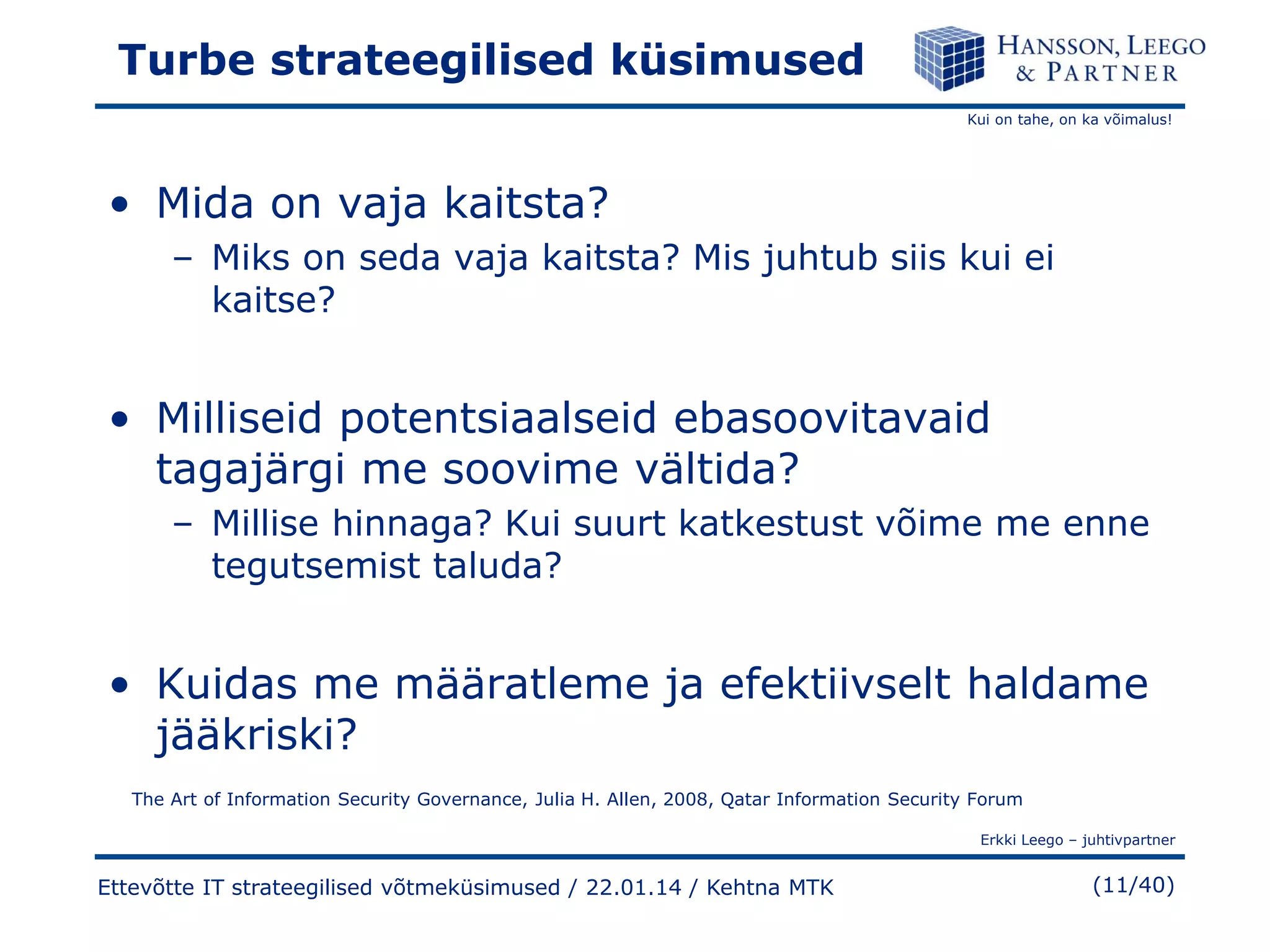 Turbe strateegilised küsimused
Kui on tahe, on ka võimalus!

• Mida on vaja kaitsta?
– Miks on seda vaja kaitsta? Mis juhtub siis kui ei
kaitse?

• Milliseid potentsiaalseid ebasoovitavaid
tagajärgi me soovime vältida?
– Millise hinnaga? Kui suurt katkestust võime me enne
tegutsemist taluda?

• Kuidas me määratleme ja efektiivselt haldame
jääkriski?
The Art of Information Security Governance, Julia H. Allen, 2008, Qatar Information Security Forum
Erkki Leego – juhtivpartner

Ettevõtte IT strateegilised võtmeküsimused / 22.01.14 / Kehtna MTK

(11/40)

 