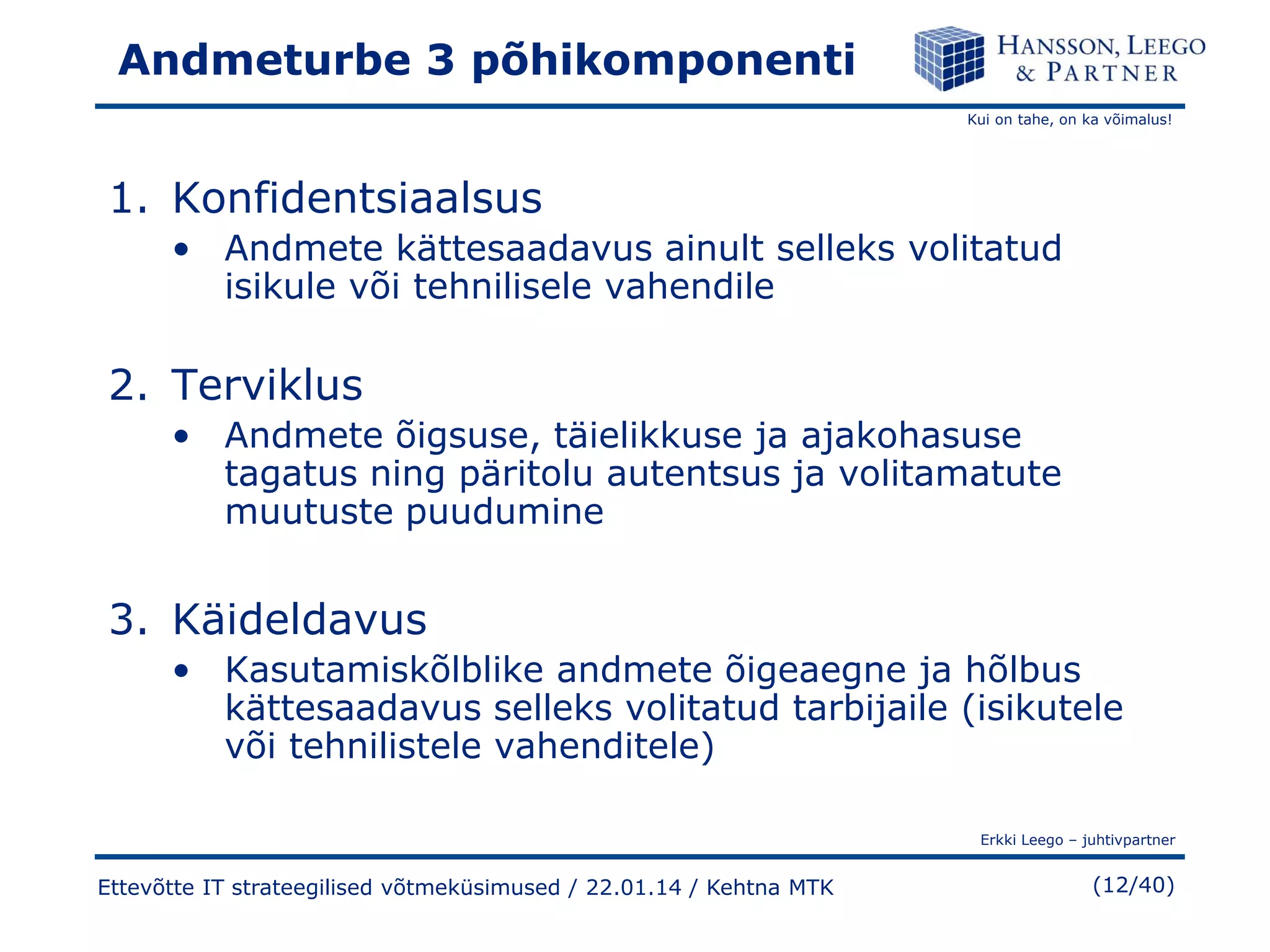 Andmeturbe 3 põhikomponenti
Kui on tahe, on ka võimalus!

1. Konfidentsiaalsus
• Andmete kättesaadavus ainult selleks volitatud
isikule või tehnilisele vahendile

2. Terviklus
• Andmete õigsuse, täielikkuse ja ajakohasuse
tagatus ning päritolu autentsus ja volitamatute
muutuste puudumine

3. Käideldavus
• Kasutamiskõlblike andmete õigeaegne ja hõlbus
kättesaadavus selleks volitatud tarbijaile (isikutele
või tehnilistele vahenditele)
Erkki Leego – juhtivpartner

Ettevõtte IT strateegilised võtmeküsimused / 22.01.14 / Kehtna MTK

(12/40)

 