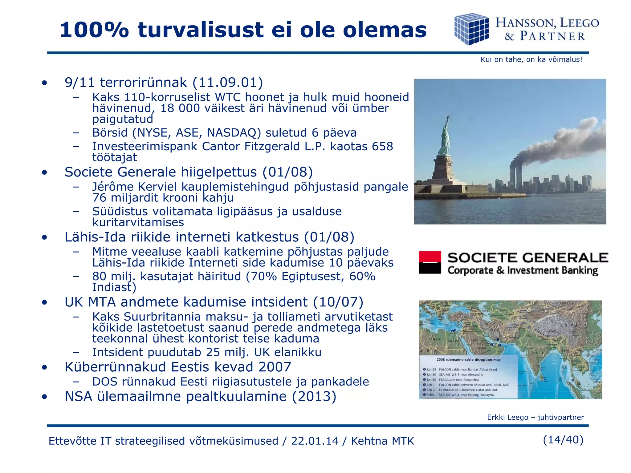 100% turvalisust ei ole olemas
Kui on tahe, on ka võimalus!

•

9/11 terrorirünnak (11.09.01)
–
–
–

•

Societe Generale hiigelpettus (01/08)
–
–

•

Jérôme Kerviel kauplemistehingud põhjustasid pangale
76 miljardit krooni kahju
Süüdistus volitamata ligipääsus ja usalduse
kuritarvitamises

Lähis-Ida riikide interneti katkestus (01/08)
–
–

•

Kaks 110-korruselist WTC hoonet ja hulk muid hooneid
hävinenud, 18 000 väikest äri hävinenud või ümber
paigutatud
Börsid (NYSE, ASE, NASDAQ) suletud 6 päeva
Investeerimispank Cantor Fitzgerald L.P. kaotas 658
töötajat

Mitme veealuse kaabli katkemine põhjustas paljude
Lähis-Ida riikide Interneti side kadumise 10 päevaks
80 milj. kasutajat häiritud (70% Egiptusest, 60%
Indiast)

UK MTA andmete kadumise intsident (10/07)
–
–

Kaks Suurbritannia maksu- ja tolliameti arvutiketast
kõikide lastetoetust saanud perede andmetega läks
teekonnal ühest kontorist teise kaduma
Intsident puudutab 25 milj. UK elanikku

–

DOS rünnakud Eesti riigiasutustele ja pankadele

•

Küberrünnakud Eestis kevad 2007

•

NSA ülemaailmne pealtkuulamine (2013)

Erkki Leego – juhtivpartner

Ettevõtte IT strateegilised võtmeküsimused / 22.01.14 / Kehtna MTK

(14/40)

 