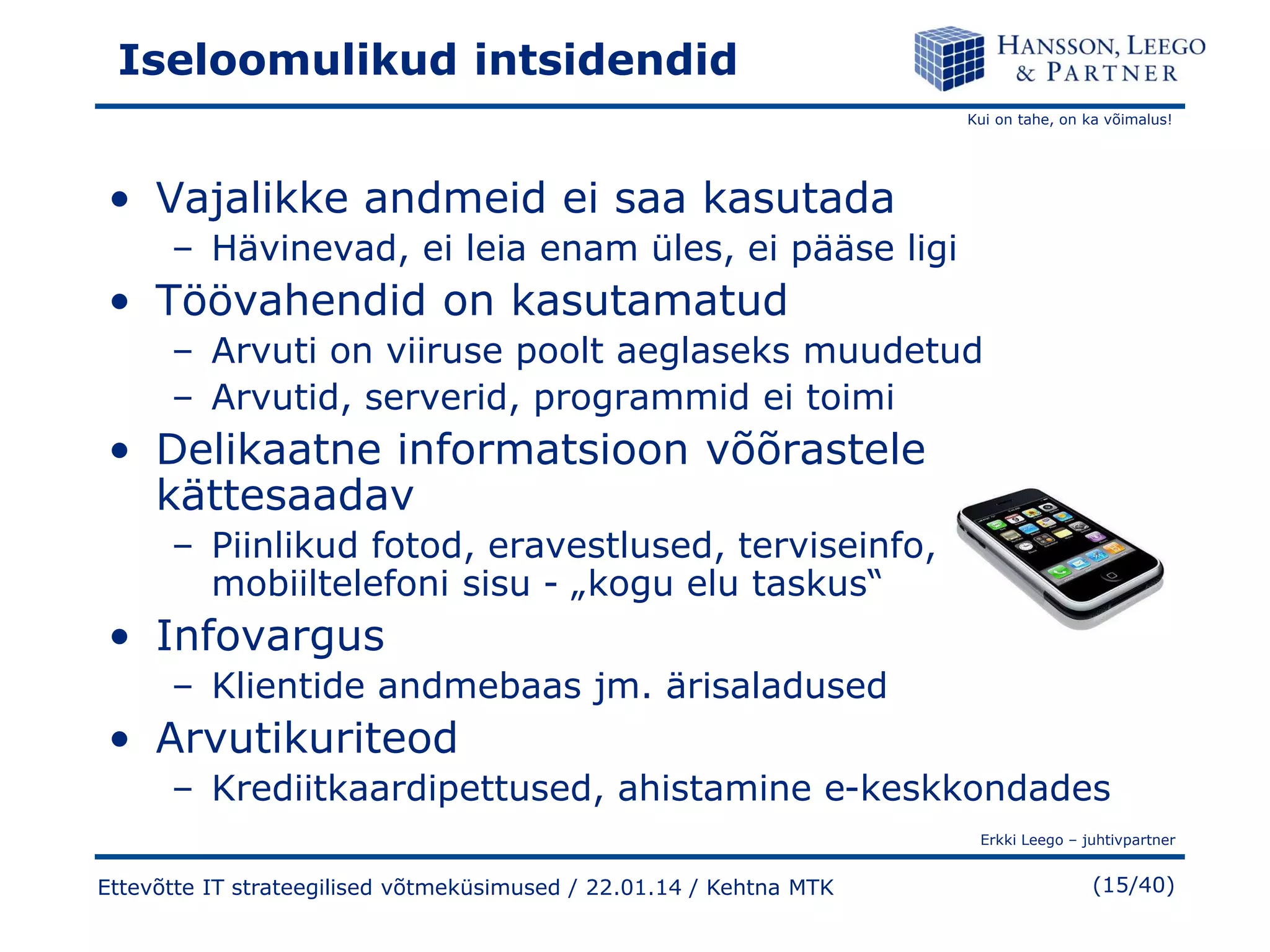 Iseloomulikud intsidendid
Kui on tahe, on ka võimalus!

• Vajalikke andmeid ei saa kasutada
– Hävinevad, ei leia enam üles, ei pääse ligi

• Töövahendid on kasutamatud
– Arvuti on viiruse poolt aeglaseks muudetud
– Arvutid, serverid, programmid ei toimi

• Delikaatne informatsioon võõrastele
kättesaadav
– Piinlikud fotod, eravestlused, terviseinfo,
mobiiltelefoni sisu - „kogu elu taskus“

• Infovargus
– Klientide andmebaas jm. ärisaladused

• Arvutikuriteod
– Krediitkaardipettused, ahistamine e-keskkondades
Erkki Leego – juhtivpartner

Ettevõtte IT strateegilised võtmeküsimused / 22.01.14 / Kehtna MTK

(15/40)

 