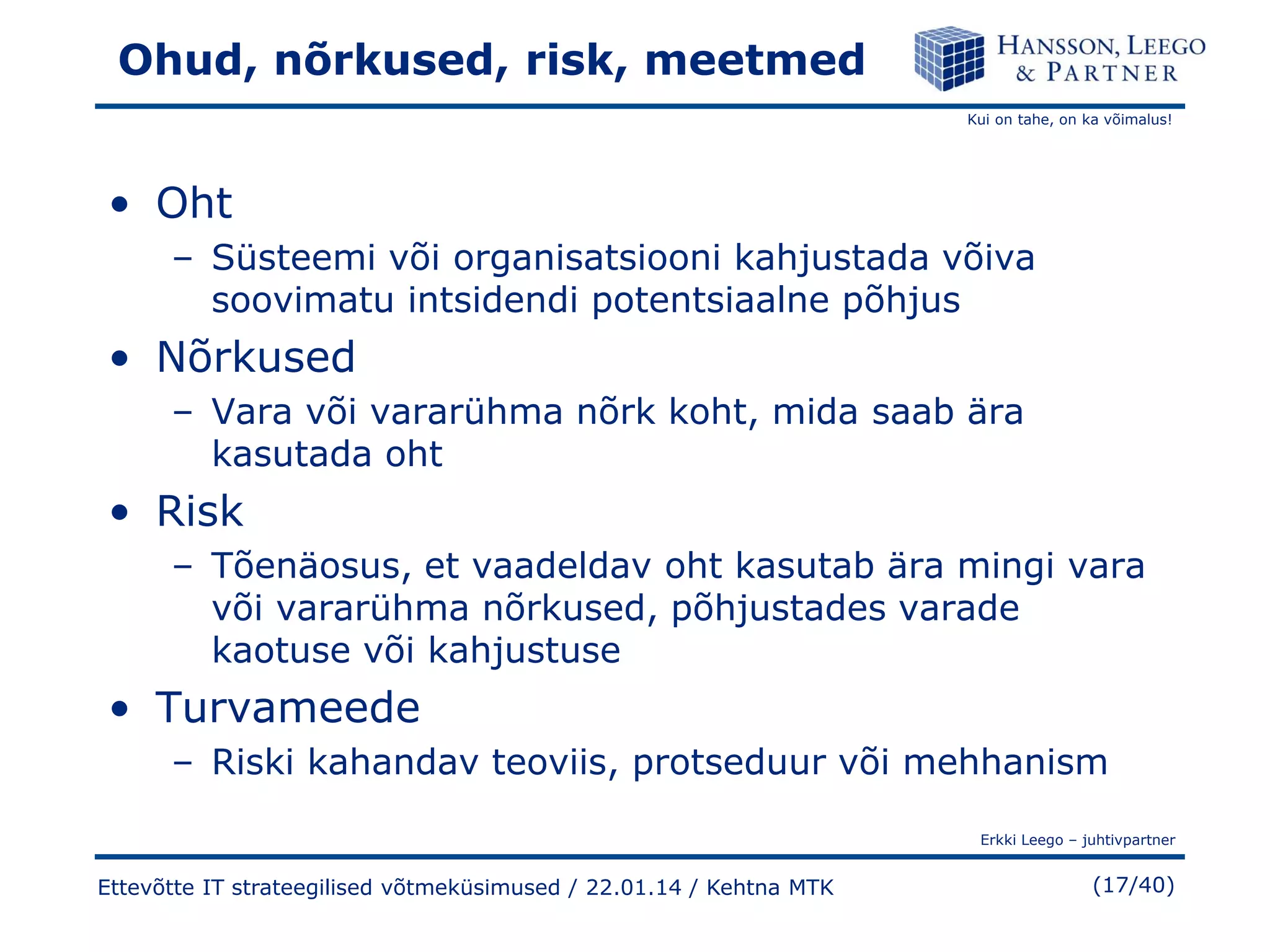 Ohud, nõrkused, risk, meetmed
Kui on tahe, on ka võimalus!

• Oht
– Süsteemi või organisatsiooni kahjustada võiva
soovimatu intsidendi potentsiaalne põhjus

• Nõrkused
– Vara või vararühma nõrk koht, mida saab ära
kasutada oht

• Risk
– Tõenäosus, et vaadeldav oht kasutab ära mingi vara
või vararühma nõrkused, põhjustades varade
kaotuse või kahjustuse

• Turvameede
– Riski kahandav teoviis, protseduur või mehhanism
Erkki Leego – juhtivpartner

Ettevõtte IT strateegilised võtmeküsimused / 22.01.14 / Kehtna MTK

(17/40)

 