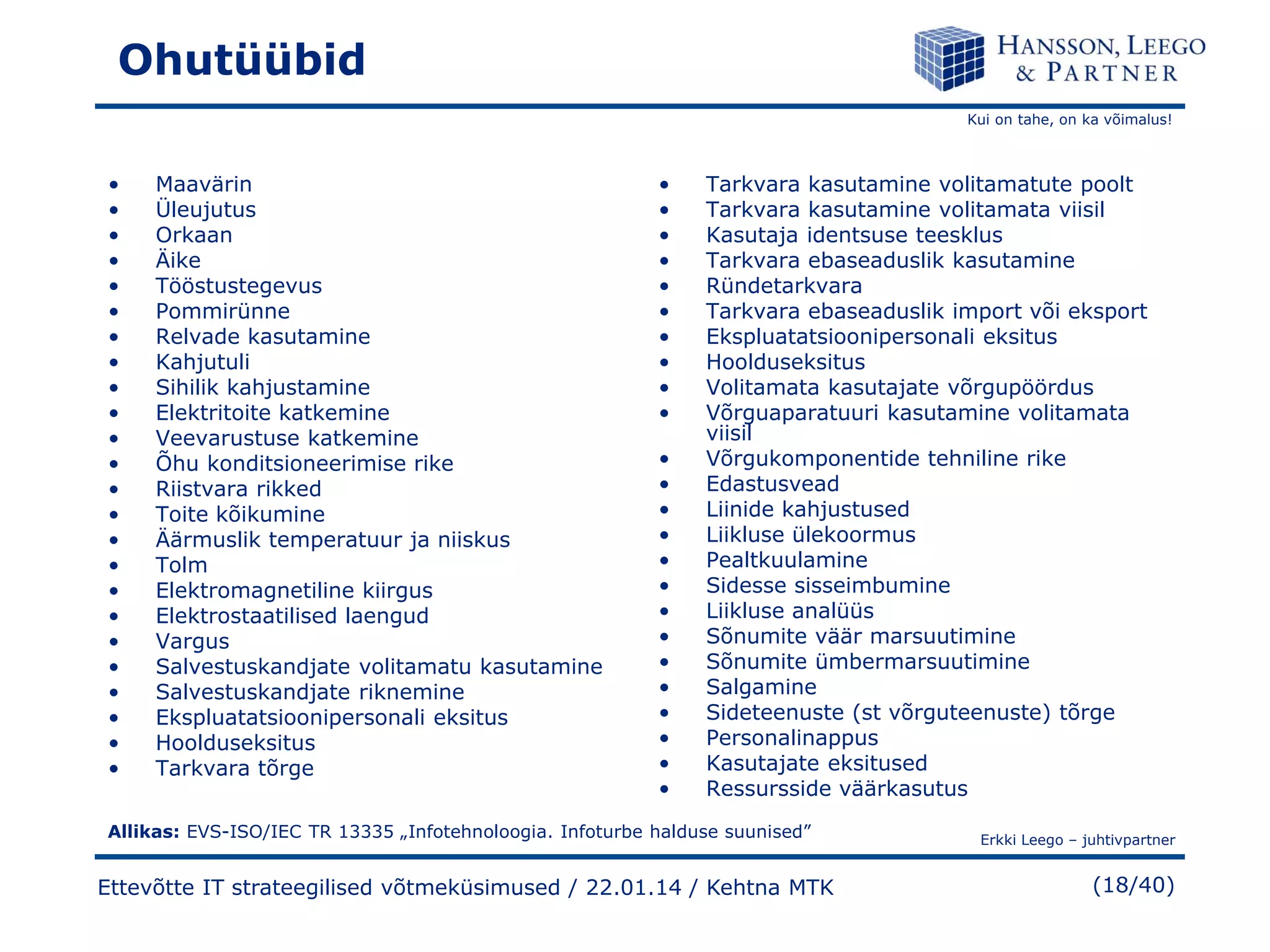 Ohutüübid
Kui on tahe, on ka võimalus!

•
•
•
•
•
•
•
•
•
•
•
•
•
•
•
•
•
•
•
•
•
•
•
•

Maavärin
Üleujutus
Orkaan
Äike
Tööstustegevus
Pommirünne
Relvade kasutamine
Kahjutuli
Sihilik kahjustamine
Elektritoite katkemine
Veevarustuse katkemine
Õhu konditsioneerimise rike
Riistvara rikked
Toite kõikumine
Äärmuslik temperatuur ja niiskus
Tolm
Elektromagnetiline kiirgus
Elektrostaatilised laengud
Vargus
Salvestuskandjate volitamatu kasutamine
Salvestuskandjate riknemine
Ekspluatatsioonipersonali eksitus
Hoolduseksitus
Tarkvara tõrge

•
•
•
•
•
•
•
•
•
•
•
•
•
•
•
•
•
•
•
•
•
•
•
•

Tarkvara kasutamine volitamatute poolt
Tarkvara kasutamine volitamata viisil
Kasutaja identsuse teesklus
Tarkvara ebaseaduslik kasutamine
Ründetarkvara
Tarkvara ebaseaduslik import või eksport
Ekspluatatsioonipersonali eksitus
Hoolduseksitus
Volitamata kasutajate võrgupöördus
Võrguaparatuuri kasutamine volitamata
viisil
Võrgukomponentide tehniline rike
Edastusvead
Liinide kahjustused
Liikluse ülekoormus
Pealtkuulamine
Sidesse sisseimbumine
Liikluse analüüs
Sõnumite väär marsuutimine
Sõnumite ümbermarsuutimine
Salgamine
Sideteenuste (st võrguteenuste) tõrge
Personalinappus
Kasutajate eksitused
Ressursside väärkasutus

Allikas: EVS-ISO/IEC TR 13335 „Infotehnoloogia. Infoturbe halduse suunised”

Ettevõtte IT strateegilised võtmeküsimused / 22.01.14 / Kehtna MTK

Erkki Leego – juhtivpartner

(18/40)

 