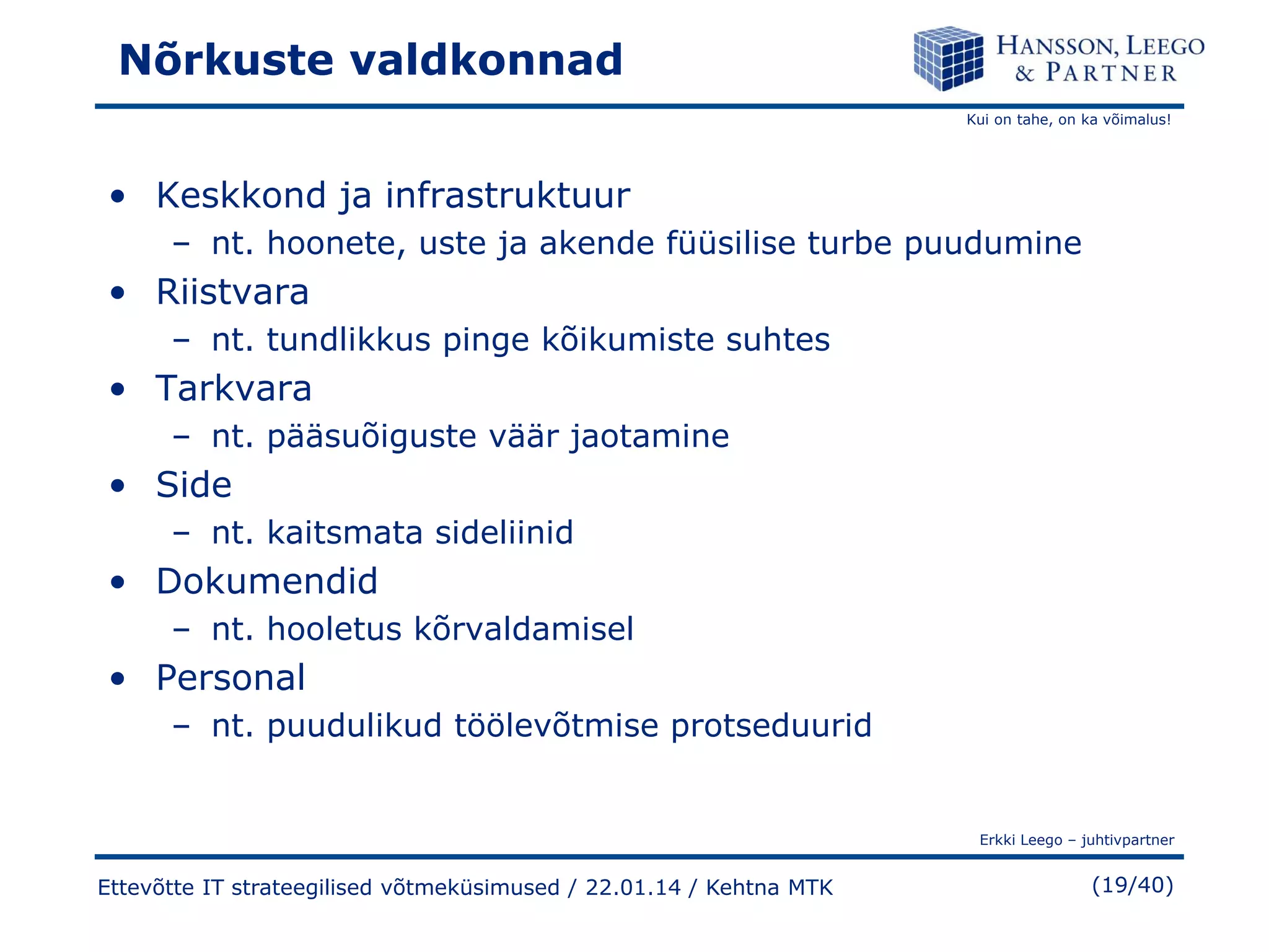 Nõrkuste valdkonnad
Kui on tahe, on ka võimalus!

• Keskkond ja infrastruktuur
– nt. hoonete, uste ja akende füüsilise turbe puudumine

• Riistvara
– nt. tundlikkus pinge kõikumiste suhtes

• Tarkvara
– nt. pääsuõiguste väär jaotamine

• Side
– nt. kaitsmata sideliinid

• Dokumendid
– nt. hooletus kõrvaldamisel

• Personal
– nt. puudulikud töölevõtmise protseduurid

Erkki Leego – juhtivpartner

Ettevõtte IT strateegilised võtmeküsimused / 22.01.14 / Kehtna MTK

(19/40)

 