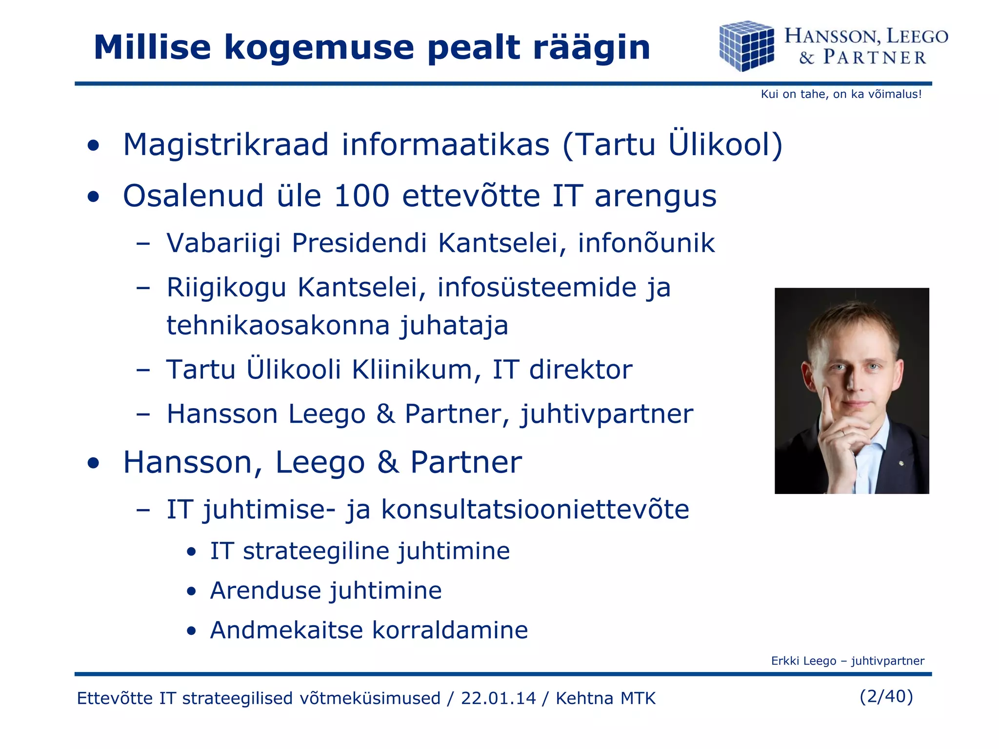 Millise kogemuse pealt räägin
Kui on tahe, on ka võimalus!

• Magistrikraad informaatikas (Tartu Ülikool)
• Osalenud üle 100 ettevõtte IT arengus
– Vabariigi Presidendi Kantselei, infonõunik
– Riigikogu Kantselei, infosüsteemide ja
tehnikaosakonna juhataja
– Tartu Ülikooli Kliinikum, IT direktor
– Hansson Leego & Partner, juhtivpartner

• Hansson, Leego & Partner
– IT juhtimise- ja konsultatsiooniettevõte
• IT strateegiline juhtimine
• Arenduse juhtimine

• Andmekaitse korraldamine
Erkki Leego – juhtivpartner

Ettevõtte IT strateegilised võtmeküsimused / 22.01.14 / Kehtna MTK

(2/40)

 