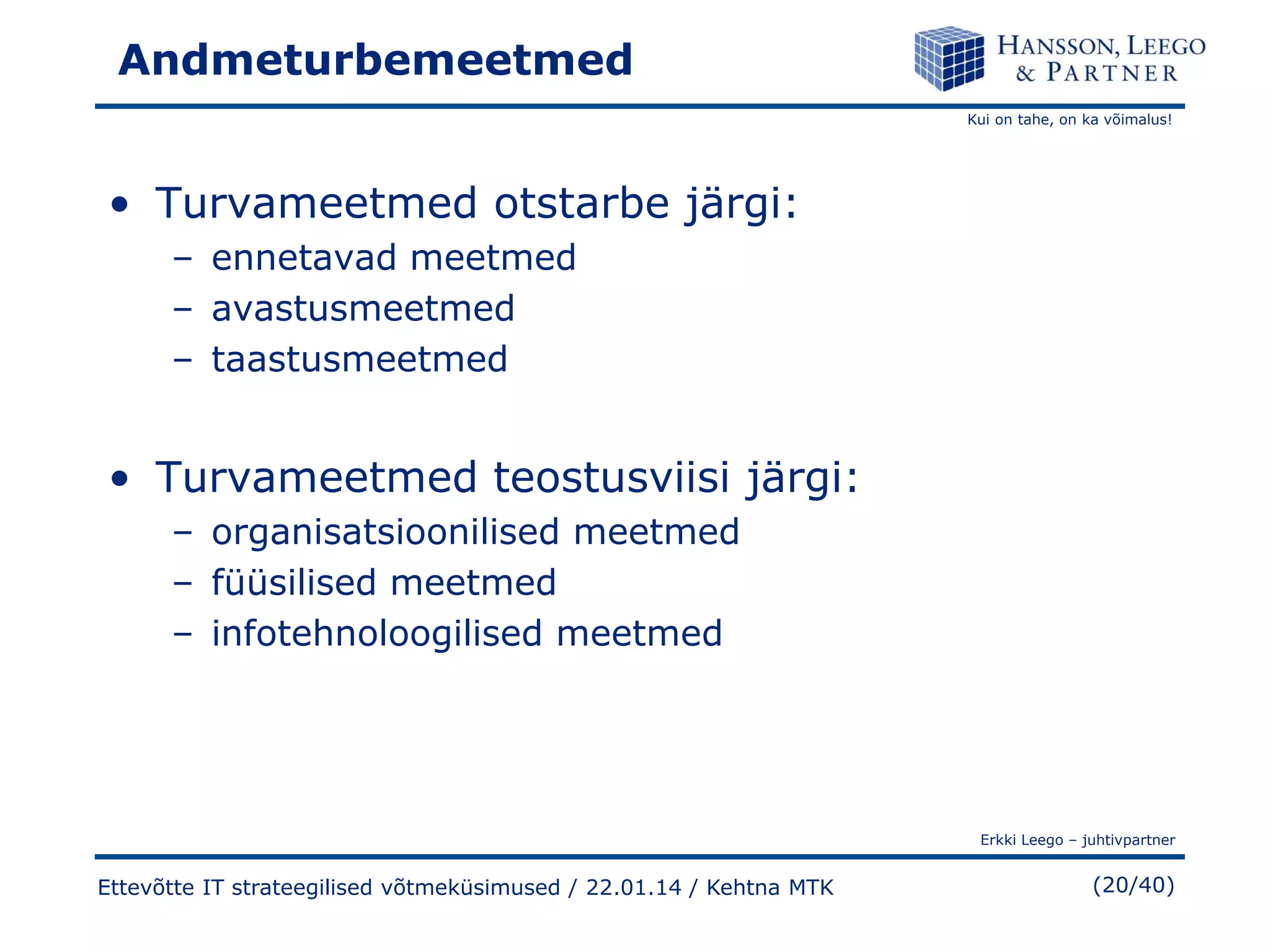 Andmeturbemeetmed
Kui on tahe, on ka võimalus!

• Turvameetmed otstarbe järgi:
– ennetavad meetmed
– avastusmeetmed
– taastusmeetmed

• Turvameetmed teostusviisi järgi:
– organisatsioonilised meetmed
– füüsilised meetmed
– infotehnoloogilised meetmed

Erkki Leego – juhtivpartner

Ettevõtte IT strateegilised võtmeküsimused / 22.01.14 / Kehtna MTK

(20/40)

 