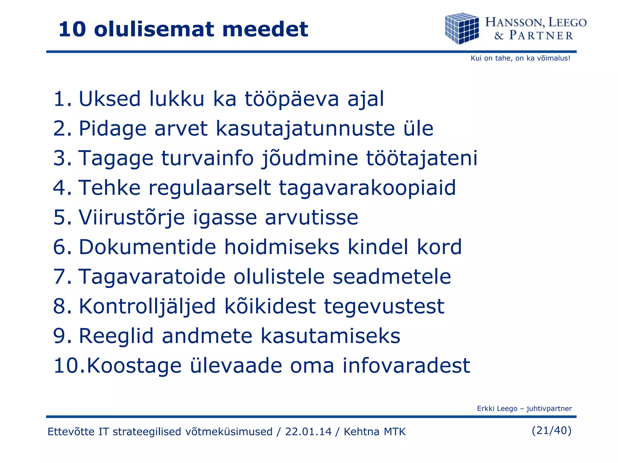 10 olulisemat meedet
Kui on tahe, on ka võimalus!

1. Uksed lukku ka tööpäeva ajal
2. Pidage arvet kasutajatunnuste üle
3. Tagage turvainfo jõudmine töötajateni
4. Tehke regulaarselt tagavarakoopiaid
5. Viirustõrje igasse arvutisse
6. Dokumentide hoidmiseks kindel kord
7. Tagavaratoide olulistele seadmetele
8. Kontrolljäljed kõikidest tegevustest
9. Reeglid andmete kasutamiseks
10.Koostage ülevaade oma infovaradest
Erkki Leego – juhtivpartner

Ettevõtte IT strateegilised võtmeküsimused / 22.01.14 / Kehtna MTK

(21/40)

 