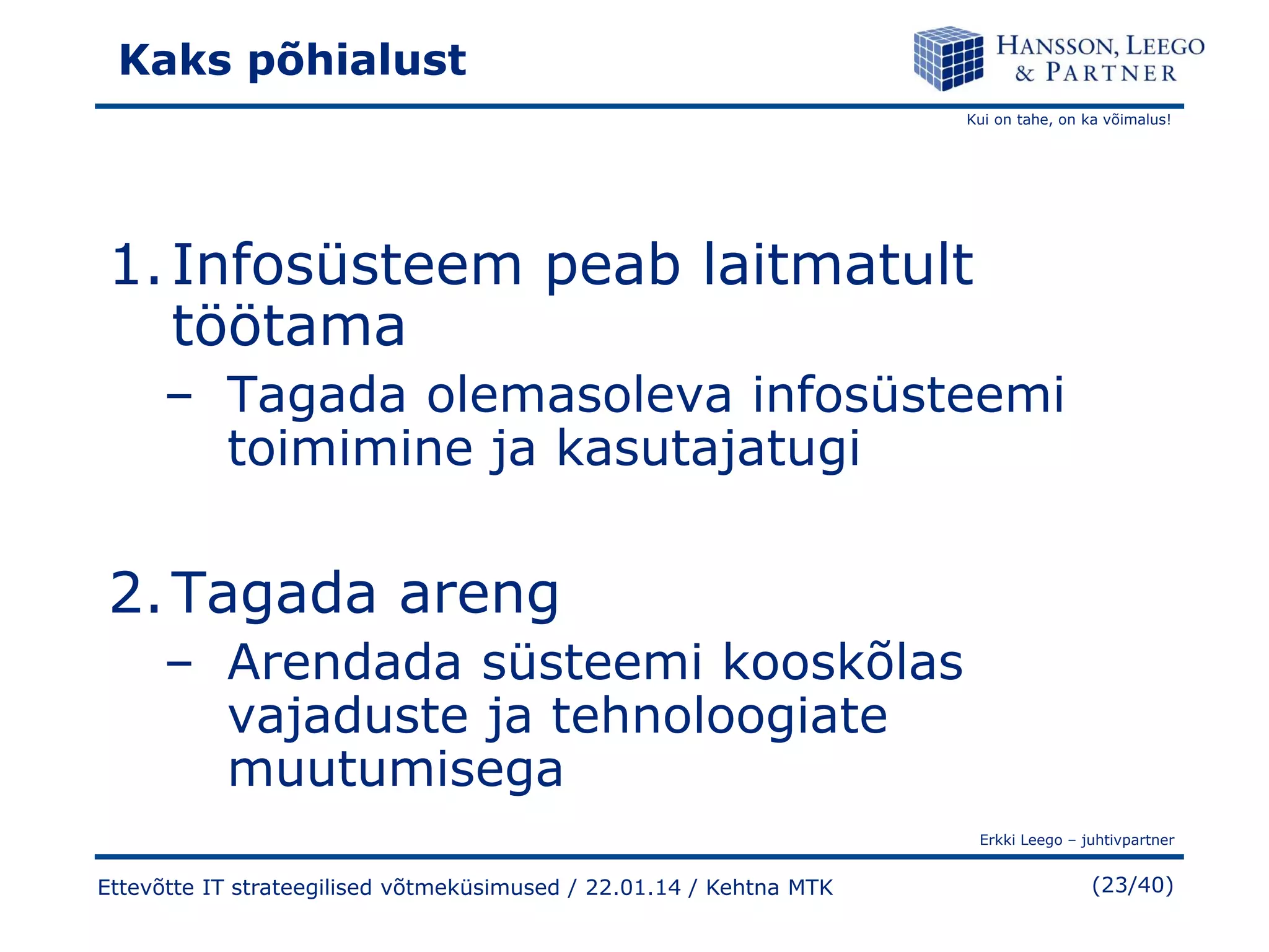 Kaks põhialust
Kui on tahe, on ka võimalus!

1. Infosüsteem peab laitmatult
töötama
– Tagada olemasoleva infosüsteemi
toimimine ja kasutajatugi

2. Tagada areng
– Arendada süsteemi kooskõlas
vajaduste ja tehnoloogiate
muutumisega
Erkki Leego – juhtivpartner

Ettevõtte IT strateegilised võtmeküsimused / 22.01.14 / Kehtna MTK

(23/40)

 