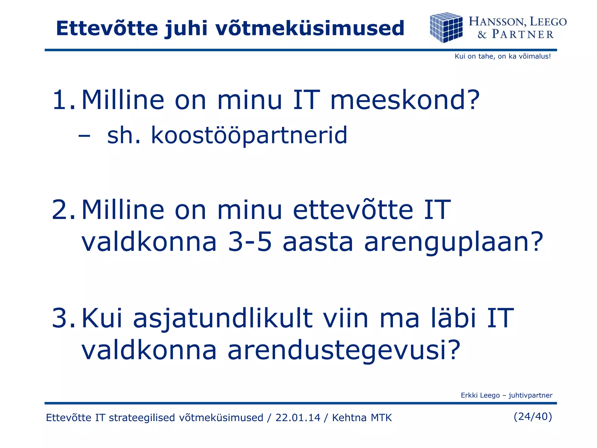 Ettevõtte juhi võtmeküsimused
Kui on tahe, on ka võimalus!

1. Milline on minu IT meeskond?
– sh. koostööpartnerid

2. Milline on minu ettevõtte IT
valdkonna 3-5 aasta arenguplaan?
3. Kui asjatundlikult viin ma läbi IT
valdkonna arendustegevusi?
Erkki Leego – juhtivpartner

Ettevõtte IT strateegilised võtmeküsimused / 22.01.14 / Kehtna MTK

(24/40)

 