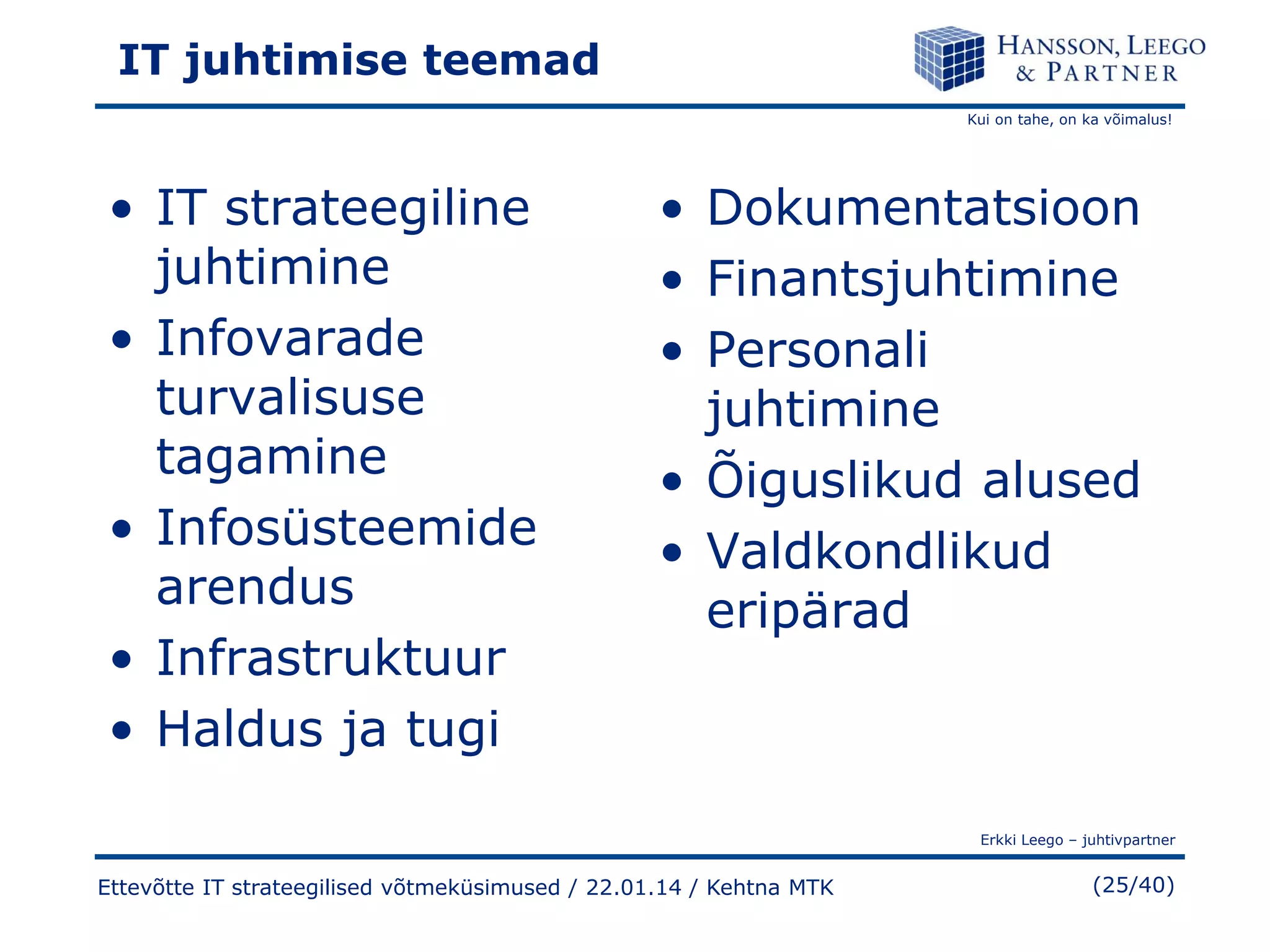 IT juhtimise teemad
Kui on tahe, on ka võimalus!

• IT strateegiline
juhtimine
• Infovarade
turvalisuse
tagamine
• Infosüsteemide
arendus
• Infrastruktuur
• Haldus ja tugi

• Dokumentatsioon
• Finantsjuhtimine
• Personali
juhtimine
• Õiguslikud alused
• Valdkondlikud
eripärad

Erkki Leego – juhtivpartner

Ettevõtte IT strateegilised võtmeküsimused / 22.01.14 / Kehtna MTK

(25/40)

 