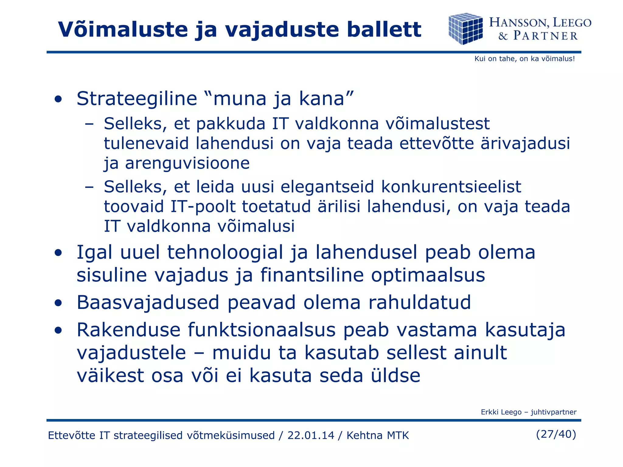 Võimaluste ja vajaduste ballett
Kui on tahe, on ka võimalus!

• Strateegiline “muna ja kana”
– Selleks, et pakkuda IT valdkonna võimalustest
tulenevaid lahendusi on vaja teada ettevõtte ärivajadusi
ja arenguvisioone
– Selleks, et leida uusi elegantseid konkurentsieelist
toovaid IT-poolt toetatud ärilisi lahendusi, on vaja teada
IT valdkonna võimalusi

• Igal uuel tehnoloogial ja lahendusel peab olema
sisuline vajadus ja finantsiline optimaalsus
• Baasvajadused peavad olema rahuldatud
• Rakenduse funktsionaalsus peab vastama kasutaja
vajadustele – muidu ta kasutab sellest ainult
väikest osa või ei kasuta seda üldse
Erkki Leego – juhtivpartner

Ettevõtte IT strateegilised võtmeküsimused / 22.01.14 / Kehtna MTK

(27/40)

 