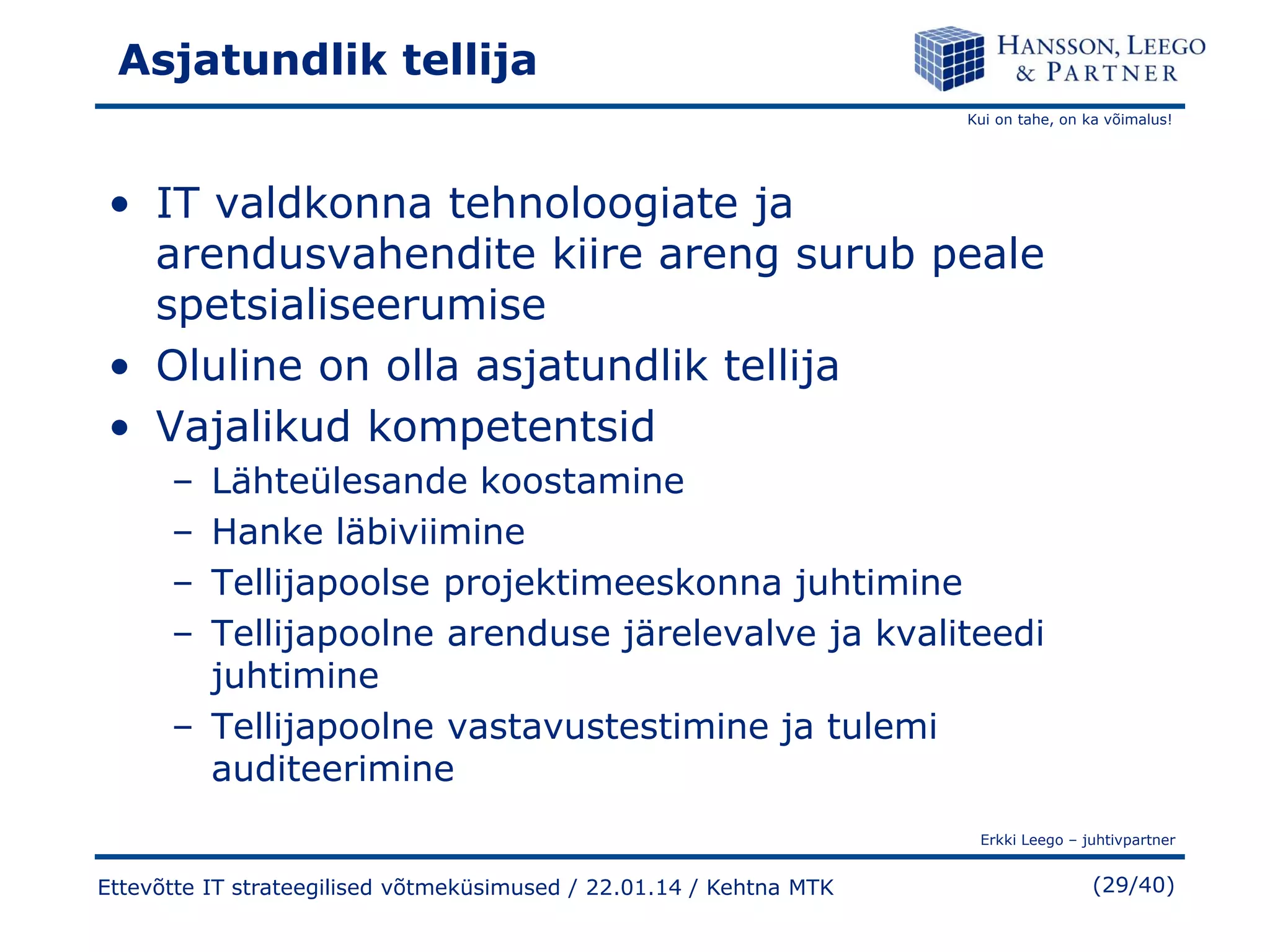 Asjatundlik tellija
Kui on tahe, on ka võimalus!

• IT valdkonna tehnoloogiate ja
arendusvahendite kiire areng surub peale
spetsialiseerumise
• Oluline on olla asjatundlik tellija
• Vajalikud kompetentsid
–
–
–
–

Lähteülesande koostamine
Hanke läbiviimine
Tellijapoolse projektimeeskonna juhtimine
Tellijapoolne arenduse järelevalve ja kvaliteedi
juhtimine
– Tellijapoolne vastavustestimine ja tulemi
auditeerimine
Erkki Leego – juhtivpartner

Ettevõtte IT strateegilised võtmeküsimused / 22.01.14 / Kehtna MTK

(29/40)

 