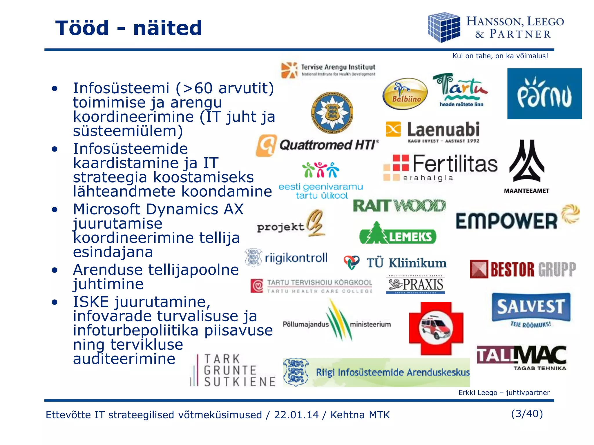 Tööd - näited
Kui on tahe, on ka võimalus!

• Infosüsteemi (>60 arvutit)
toimimise ja arengu
koordineerimine (IT juht ja
süsteemiülem)
• Infosüsteemide
kaardistamine ja IT
strateegia koostamiseks
lähteandmete koondamine
• Microsoft Dynamics AX
juurutamise
koordineerimine tellija
esindajana
• Arenduse tellijapoolne
juhtimine
• ISKE juurutamine,
infovarade turvalisuse ja
infoturbepoliitika piisavuse
ning tervikluse
auditeerimine
Erkki Leego – juhtivpartner

Ettevõtte IT strateegilised võtmeküsimused / 22.01.14 / Kehtna MTK

(3/40)

 