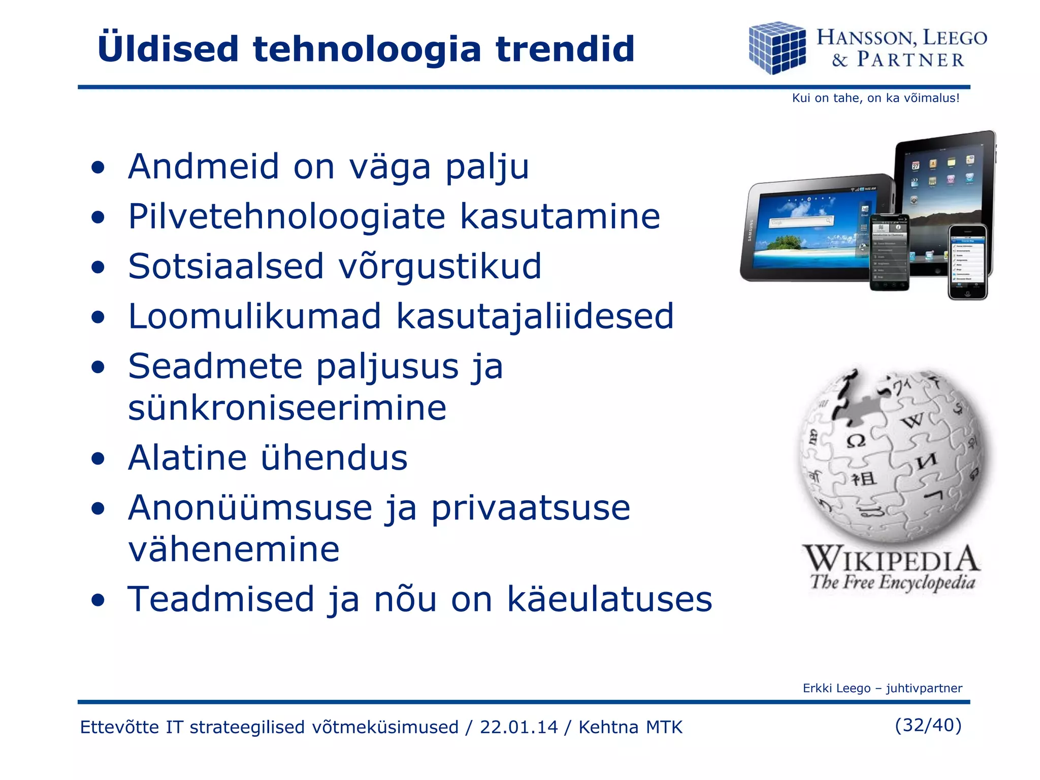 Üldised tehnoloogia trendid
Kui on tahe, on ka võimalus!

•
•
•
•
•

Andmeid on väga palju
Pilvetehnoloogiate kasutamine
Sotsiaalsed võrgustikud
Loomulikumad kasutajaliidesed
Seadmete paljusus ja
sünkroniseerimine
• Alatine ühendus
• Anonüümsuse ja privaatsuse
vähenemine
• Teadmised ja nõu on käeulatuses
Erkki Leego – juhtivpartner

Ettevõtte IT strateegilised võtmeküsimused / 22.01.14 / Kehtna MTK

(32/40)

 