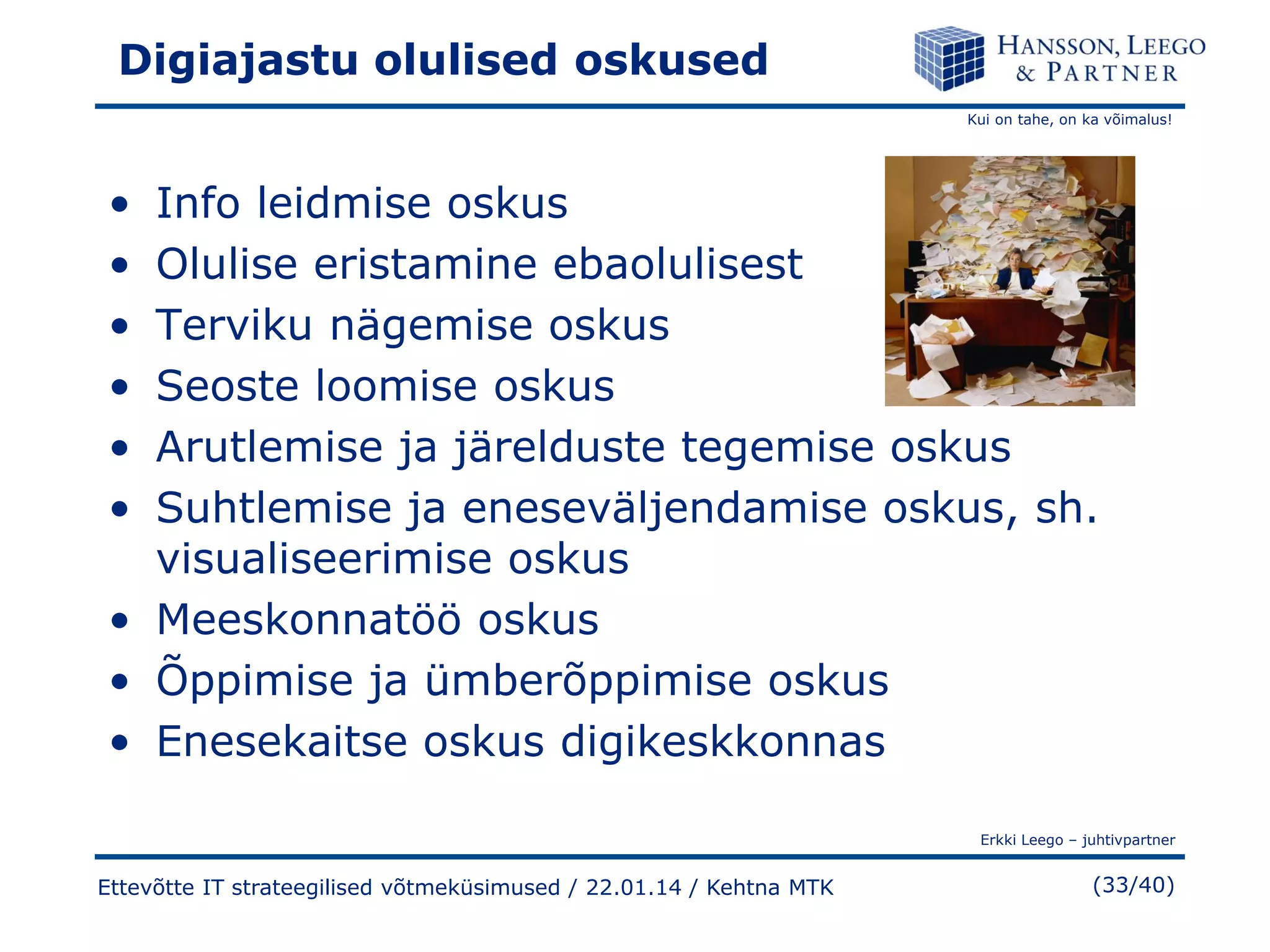 Digiajastu olulised oskused
Kui on tahe, on ka võimalus!

•
•
•
•
•
•

Info leidmise oskus
Olulise eristamine ebaolulisest
Terviku nägemise oskus
Seoste loomise oskus
Arutlemise ja järelduste tegemise oskus
Suhtlemise ja eneseväljendamise oskus, sh.
visualiseerimise oskus
• Meeskonnatöö oskus
• Õppimise ja ümberõppimise oskus
• Enesekaitse oskus digikeskkonnas
Erkki Leego – juhtivpartner

Ettevõtte IT strateegilised võtmeküsimused / 22.01.14 / Kehtna MTK

(33/40)

 