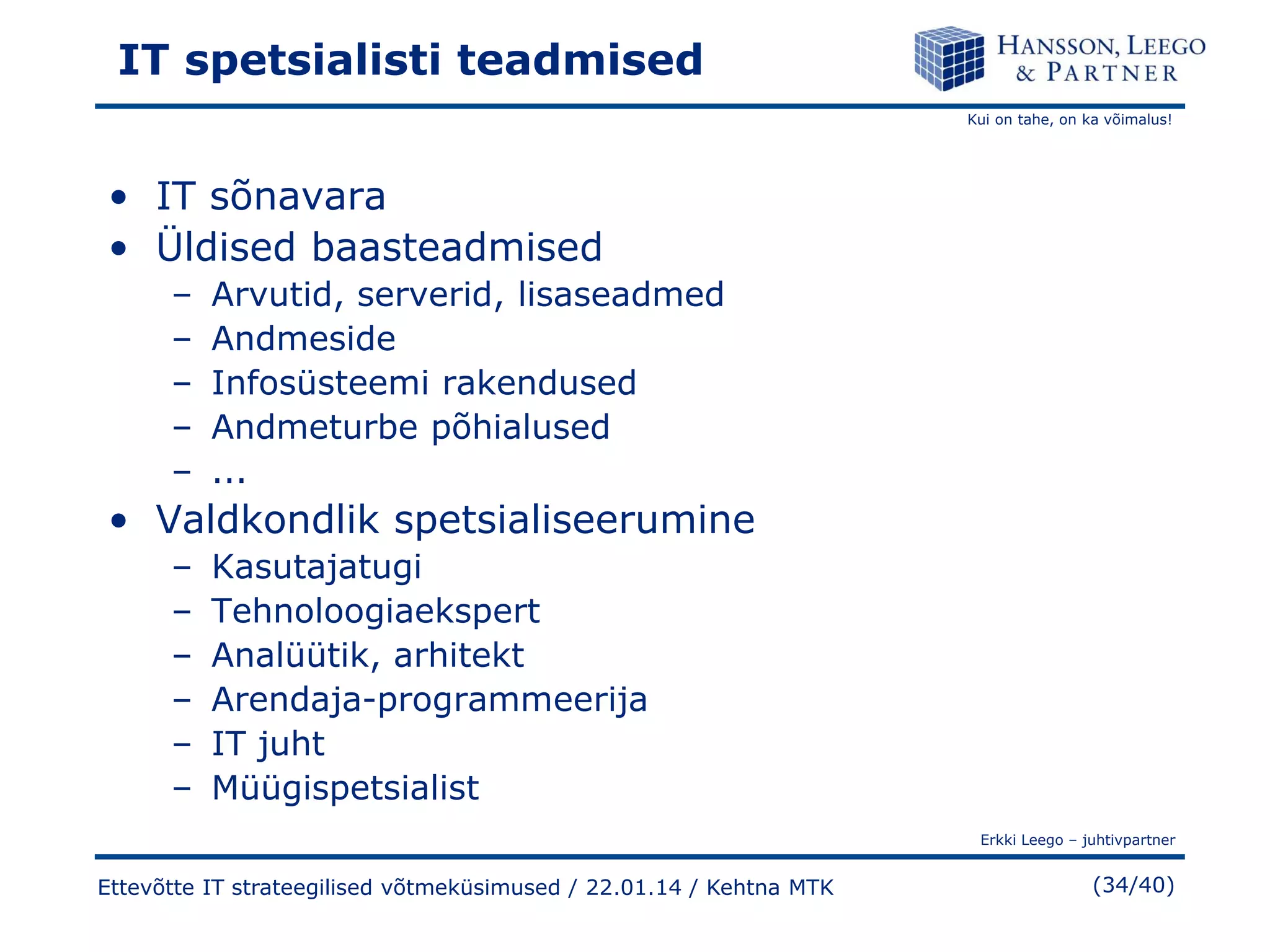 IT spetsialisti teadmised
Kui on tahe, on ka võimalus!

• IT sõnavara
• Üldised baasteadmised
–
–
–
–
–

Arvutid, serverid, lisaseadmed
Andmeside
Infosüsteemi rakendused
Andmeturbe põhialused
...

• Valdkondlik spetsialiseerumine
–
–
–
–
–
–

Kasutajatugi
Tehnoloogiaekspert
Analüütik, arhitekt
Arendaja-programmeerija
IT juht
Müügispetsialist
Erkki Leego – juhtivpartner

Ettevõtte IT strateegilised võtmeküsimused / 22.01.14 / Kehtna MTK

(34/40)

 