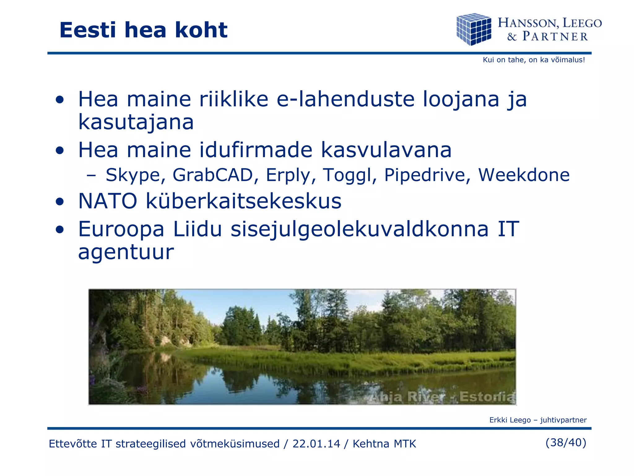 Eesti hea koht
Kui on tahe, on ka võimalus!

• Hea maine riiklike e-lahenduste loojana ja
kasutajana
• Hea maine idufirmade kasvulavana
– Skype, GrabCAD, Erply, Toggl, Pipedrive, Weekdone

• NATO küberkaitsekeskus
• Euroopa Liidu sisejulgeolekuvaldkonna IT
agentuur

Erkki Leego – juhtivpartner

Ettevõtte IT strateegilised võtmeküsimused / 22.01.14 / Kehtna MTK

(38/40)

 