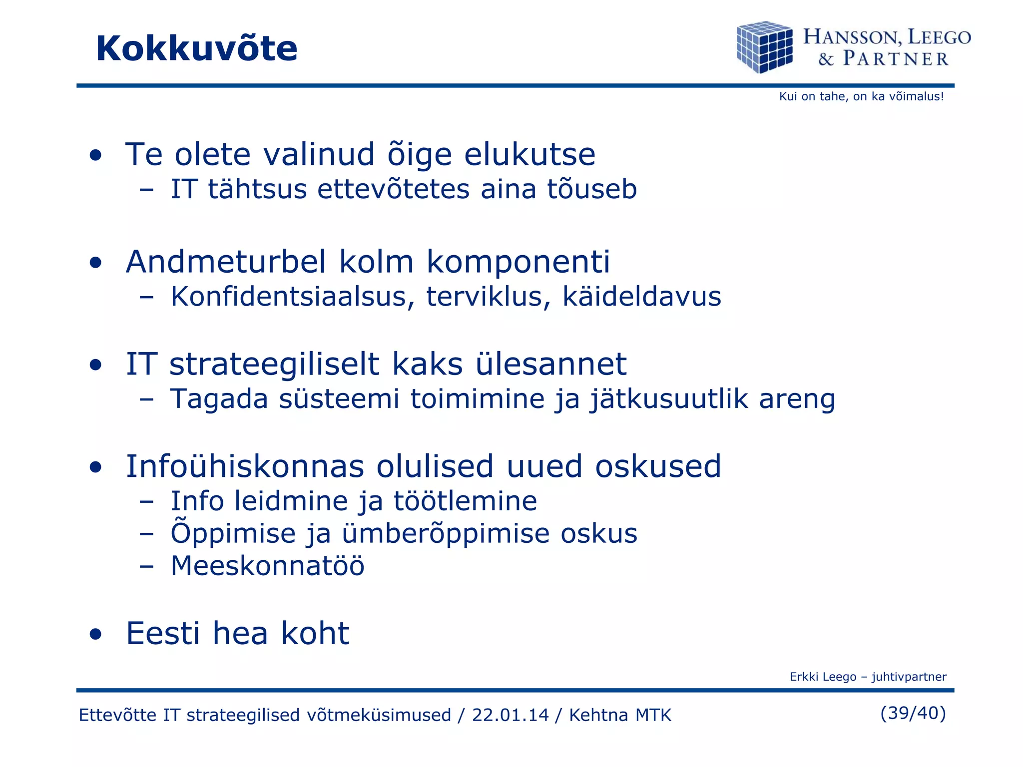 Kokkuvõte
Kui on tahe, on ka võimalus!

• Te olete valinud õige elukutse

– IT tähtsus ettevõtetes aina tõuseb

• Andmeturbel kolm komponenti

– Konfidentsiaalsus, terviklus, käideldavus

• IT strateegiliselt kaks ülesannet

– Tagada süsteemi toimimine ja jätkusuutlik areng

• Infoühiskonnas olulised uued oskused
– Info leidmine ja töötlemine
– Õppimise ja ümberõppimise oskus
– Meeskonnatöö

• Eesti hea koht
Erkki Leego – juhtivpartner

Ettevõtte IT strateegilised võtmeküsimused / 22.01.14 / Kehtna MTK

(39/40)

 