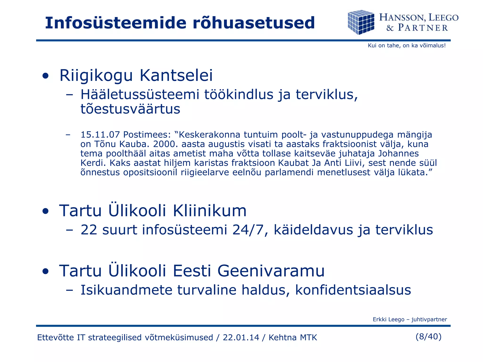 Infosüsteemide rõhuasetused
Kui on tahe, on ka võimalus!

• Riigikogu Kantselei
– Hääletussüsteemi töökindlus ja terviklus,
tõestusväärtus
–

15.11.07 Postimees: “Keskerakonna tuntuim poolt- ja vastunuppudega mängija
on Tõnu Kauba. 2000. aasta augustis visati ta aastaks fraktsioonist välja, kuna
tema poolthääl aitas ametist maha võtta tollase kaitseväe juhataja Johannes
Kerdi. Kaks aastat hiljem karistas fraktsioon Kaubat Ja Anti Liivi, sest nende süül
õnnestus opositsioonil riigieelarve eelnõu parlamendi menetlusest välja lükata.”

• Tartu Ülikooli Kliinikum
– 22 suurt infosüsteemi 24/7, käideldavus ja terviklus

• Tartu Ülikooli Eesti Geenivaramu
– Isikuandmete turvaline haldus, konfidentsiaalsus
Erkki Leego – juhtivpartner

Ettevõtte IT strateegilised võtmeküsimused / 22.01.14 / Kehtna MTK

(8/40)

 
