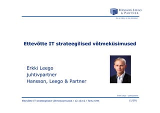 Kui on tahe, on ka võimalus!
Ettevõtte IT strateegilised võtmeküsimused
Erkki Leego – juhtivpartner
(1/39)Ettevõtte IT strateegilised võtmeküsimused / 12.10.10 / Tartu KHK
Erkki Leego
juhtivpartner
Hansson, Leego & Partner
 
