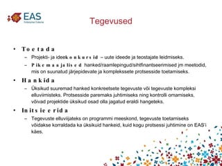 Tegevused Toetada Projekti- ja idee konkursid  – uute ideede ja teostajate leidmiseks. Pikemaajalised  hanked/raamlepingud/sihtfinantseerimised jm meetodid, mis on suunatud järjepidevate ja komplekssete protsesside toetamiseks. Hankida  Üksikud suuremad hanked konkreetsete tegevuste või tegevuste kompleksi elluviimisteks. Protsesside paremaks juhtimiseks ning kontrolli omamiseks, võivad projektide üksikud osad olla jagatud eraldi hangeteks.  Initsieerida  Tegevuste elluviijateks on programmi meeskond, tegevuste toetamiseks võidakse korraldada ka üksikuid hankeid, kuid kogu protsessi juhtimine on EAS’i käes. 